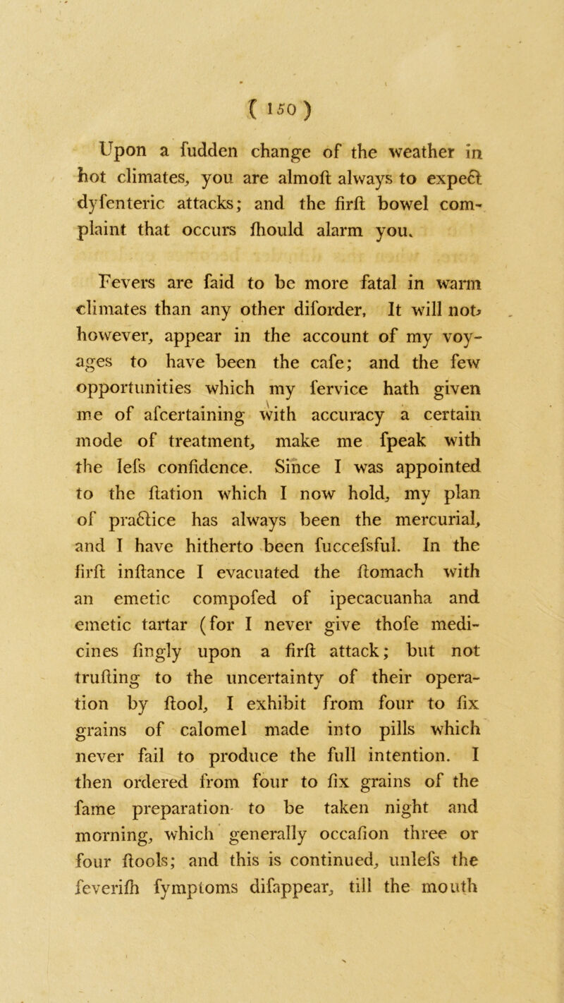 C '50 ) Upon a fudden change of the weather in hot climates, you are almofl always to expe£l dyfenteric attacks; and the firfi bowel com- plaint that occurs fhould alarm you. Fevers are faid to be more fatal in warm climates than any other diforder. It will nob however, appear in the account of my voy- ages to have been the cafe; and the few opportunities which my fervice hath given me of afcertaining with accuracy a certain mode of treatment, make me fpeak with the lefs confidence. Since I was appointed to the flation which I now hold, my plan of praftice has always been the mercurial, and I have hitherto been fuccefsful. In the firfi inflance I evacuated the flomach with an emetic compofed of ipecacuanha and emetic tartar (for I never give thofe medi- cines fingly upon a firfi attack; but not trufling to the uncertainty of their opera- tion by flool, I exhibit from four to fix grains of calomel made into pills which never fail to produce the full intention. I then ordered from four to fix grains of the fame preparation- to be taken night and morning, which generally occafion three or four flools; and this is continued, unlefs the feverifh fymploms difappear, till the mouth