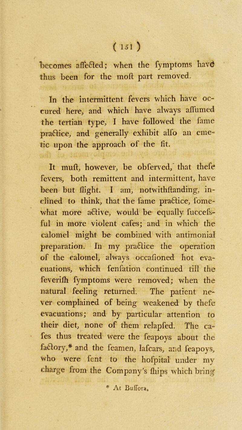 becomes affefted; when the fymptoms havd thus been for the molt part removed. In the intermittent fevers which have oc- cur ed here., and which have always affumed the tertian type, I have followed the fame pra6lice, and generally exhibit alfo an eme- tic upon the approach of the fit. It muft, however, be obferved, that thefe fevers, both remittent and intermittent, have been but flight. I am, notwithftanding, in- clined to think, that the fame praftice, fome- what more aftive, would be equally fuccefs- ful in more violent cafes; and in which the calomel might be combined with antimonial preparation. In my praflice the operation of the calomel, always occafioned hot eva- cuations, which fenfation continued till the feverifh fymptoms were removed; when the natural feeling returned. The patient ne- ver complained of being weakened by thefe evacuations; and by particular attention to their diet, none of them relapfed. The ca- fes thus treated were the feapoys about the faflory,* and the feamen, lafcars, and feapoys,, who were fent to the hofpital under my charge from the Company ’s fliips which bring * At Buffora,