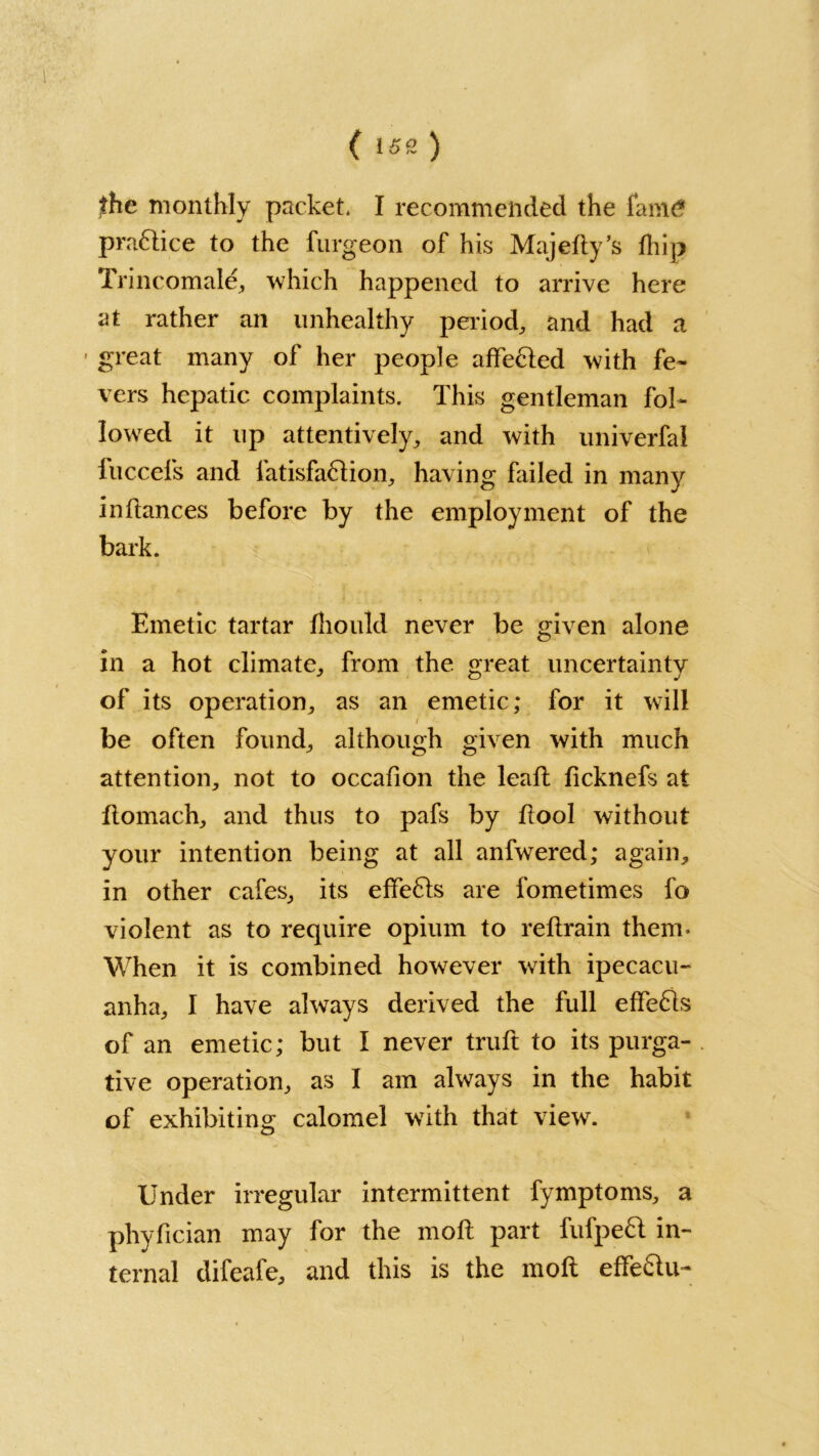 ,the monthly packet. I recommended the fam£ pra&ice to the furgeon of his Majedy’s fhip Trincomale, which happened to arrive here at rather an unhealthy period, and had a • great many of her people affe&ed with fe- vers hepatic complaints. This gentleman fol- lowed it up attentively, and with universal fuccefs and latisfaftion, having failed in many in dances before by the employment of the bark. Emetic tartar fhould never be given alone in a hot climate, from the £reat uncertainty of its operation, as an emetic; for it will be often found, although given with much attention, not to occafion the lead deknefs at domach, and thus to pafs by dool without your intention being at all anfwered; again, in other cafes, its effects are fometimes fo violent as to require opium to redrain them- When it is combined however with ipecacu- anha, I have always derived the full effe61s of an emetic; but I never truft to its purga- tive operation, as I am always in the habit of exhibiting calomel with that view. Under irregular intermittent fymptoms, a pliydcian may for the mod part fufpeft in- ternal difeafe, and this is the mod effe&u-