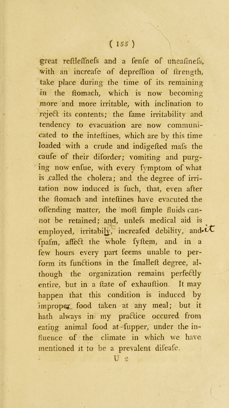 great reftleffnefs and a fenfe of uneafinefs, with an increafe of depreffion of ftrength, take place during the time of its remaining in the flomach, which is now becoming more and more irritable,, with inclination to reject its contents; the fame irritability and tendency to evacuation are now communi- cated to the inteftines, which are by this time loaded with a crude and indigefted mafs the caufe of their diforder; vomiting and purg- ing now enfue, with every fvmptom of what is .called the cholera; and the degree of irri- tation now induced is fuch, that, even after the flomach and inteftines have evacuted the offending matter, the mofl fimple fluids can- not be retained; and, unlefs medical aid is employed, irritabily, increafed debility, and*^ fpafm, affeft the whole fyftem, and in a few hours every part feems unable to per- form its funflions in the fmalleft degree, al- though the organization remains perfectly entire, but in a flate of exhauflion. It may happen that this condition is induced by improper food taken at any meal; but it hath always in my practice occured from eating animal food at - fupper, under the in- fluence of the climate in which we have mentioned it to be a prevalent difeafe, U % t