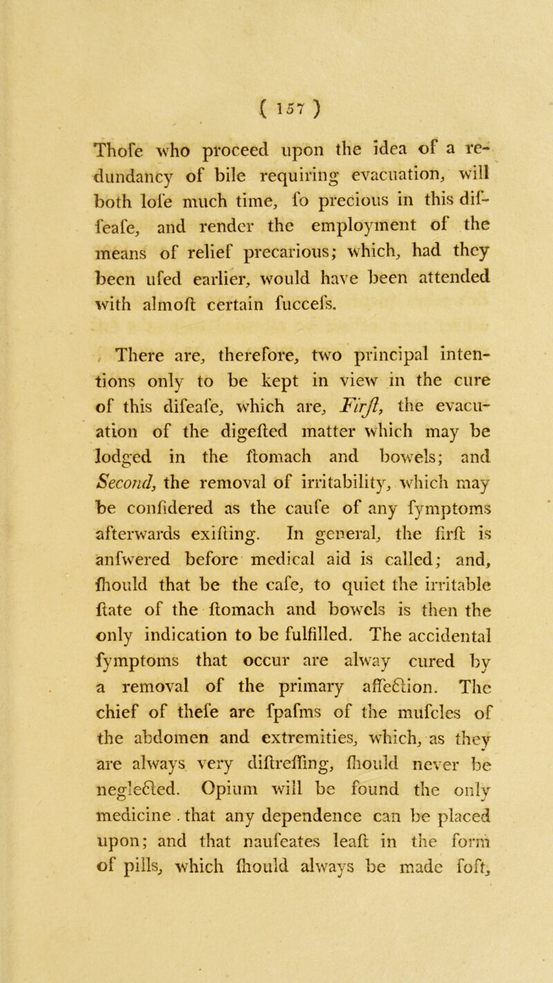 Thofe who proceed upon the idea of a re- dundancy of bile requiring evacuation, will both lole much time, fo precious in this dif- feafe, and render the employment of the means of relief precarious; which, had they been ufed earlier, would have been attended with almoft certain fuccefs. There are, therefore, two principal inten- tions only to be kept in view in the cure of this difeafe, which are, Firjl, the evacu- ation of the digefted matter which may be lodged in the ftomach and bowels; and Second, the removal of irritability, which may be confidered as the caufe of any fymptoms afterwards exifting. In general, the firft is anfwered before medical aid is called; and, fhould that be the cafe, to quiet the irritable hate of the ftomach and bowTels is then the only indication to be fulfilled. The accidental fymptoms that occur are alway cured by a removal of the primary affe&ion. The chief of thefe are fpafms of the mufcles of the abdomen and extremities, which, as they are always very diftrefting, fhould never be negle61ed. Opium will be found the only medicine . that any dependence can be placed upon; and that naufeates leaft in the form of pills, which fhould always be made foft.