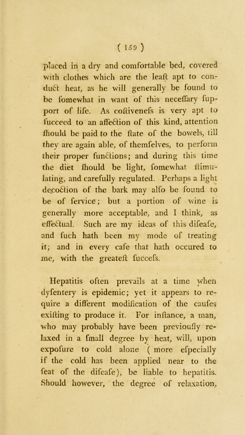 placed in a dry and comfortable bed,, covered with clothes which are the leaf! apt to con- du£t heat,, as he will generally be found to be fomewhat in want of this neceffary lup~ port of life. As coftivenefs is very apt to fucceed to an affection of this kind, attention fhould be paid to the date of the bowels, till they are again able, of themfelves, to perforin their proper functions; and during this time the diet fliould be light, fomewhat ftimu- lating, and carefully regulated. Perhaps a light de.co£lion of the bark may alfo be found to be of fervice; but a portion of wine is generally more acceptable, and I think, as effeflual. Such are my ideas of this difeafe, and fuch hath been my mode of treating it; and in every cafe that hath occured to me, with the greateft fuccefs. Hepatitis often prevails at a time when dyfentery is epidemic; yet it appears to re- quire a different modification of the caufes exifting to produce it. For in fiance, a man, who may probably have been previoufly re- laxed in a fmall degree by heat, will, upon p expofure to cold alone ( more efpecially if the cold has been applied near to the feat of the difeafe), be liable to hepatitis. Should however, the degree of relaxation.