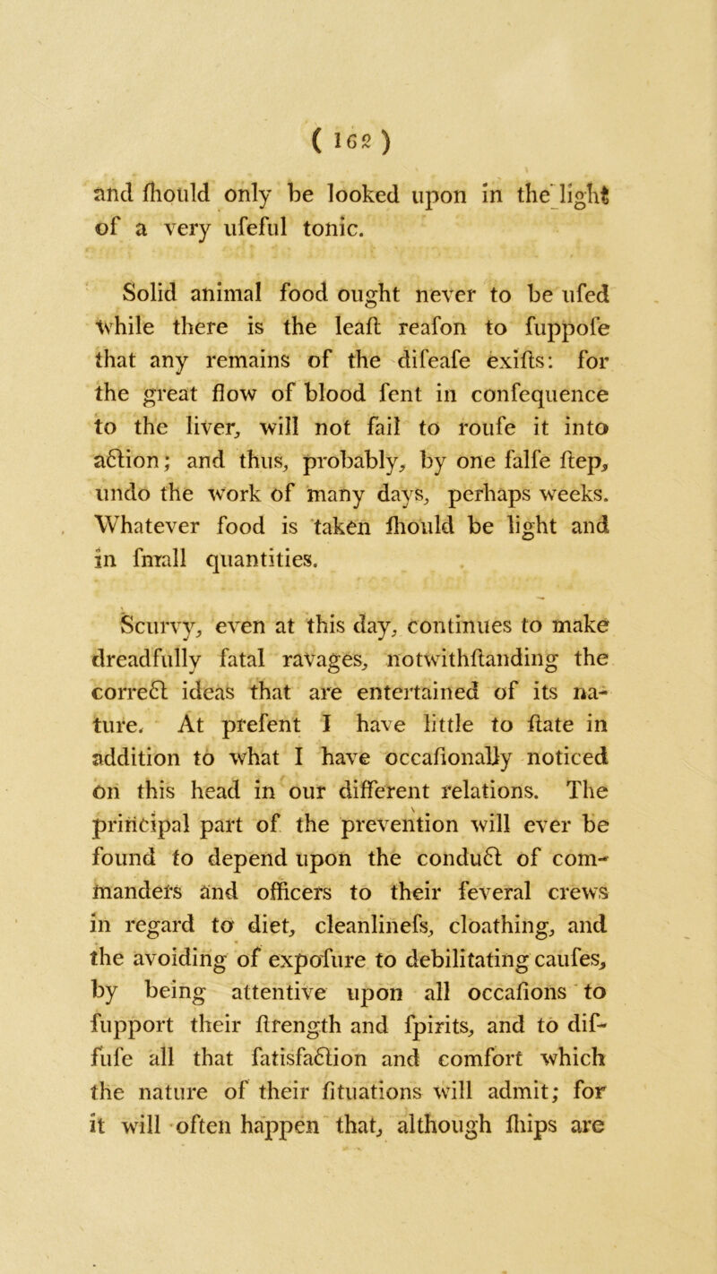 and fhould only be looked upon In the’light of a very ufeful tonic. Solid animal food ought never to be ufed while there is the lead reafon to fuppofe that any remains of the difeafe exifts: for the great flow of blood fent in confequence to the liver, will not fail to roufe it into aftion; and thus, probably, by one falfe ftep, undo the work of many days, perhaps weeks. Whatever food is taken fhould be light and in fmall quantities. Scurvy, even at this day, continues to make dreadfully fatal ravages, not withstanding the corre£l ideas that are entertained of its na- ture. At prefent I have little to flate in addition to what I have occafionaliy noticed on this head in our different relations. The , \ principal part of the prevention will ever be found to depend upon the condu£l of com- manders and officers to their feveral crews in regard to diet, cleanlinefs, cloathing, and the avoiding of expofure to debilitating caufes, by being attentive upon all occafions to fupport their flrength and fpirits, and to dif- fufe all that fatisfa6tion and comfort which the nature of their filiations will admit; for it will often happen that, although fliips are