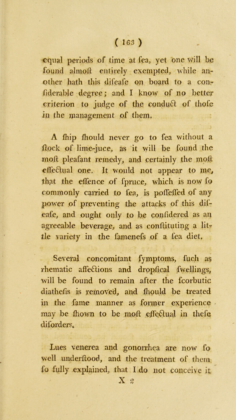 ( IG3 ) equal periods of time at fea, yet one will be found ahnofl entirely exempted,, while an- other hath this difeale on board to a con- fiderable degree; and I know of no better criterion to judge of the conduct of thofe in the management of them. A fhip fhould never go to fea without a flock of lime-juce, as it will be found the moll pleafant remedy, and certainly the moll effectual one. It would not appear to me, that the elfence of fpruce, which is now fo commonly carried to fea, is pofTelTed of any power of preventing the attacks of this dif- eafe, and ought only to be confidered as an agreeable beverage, and as conflicting a lit^ tie variety in the famenefs of a fea diet. Several concomitant fymptoms, fuch as rhematic affe6lions and dropfical fwellings, will be found to remain after the fcorbutic diathefis is removed, and fhould be treated in the fame manner as former experience < may be fhown to be mofl effeflual in thefe diforders* Lues venerea and gonorrhea are now fo well underflood, and the treatment of them fo fully explained, that I do not conceive it X s