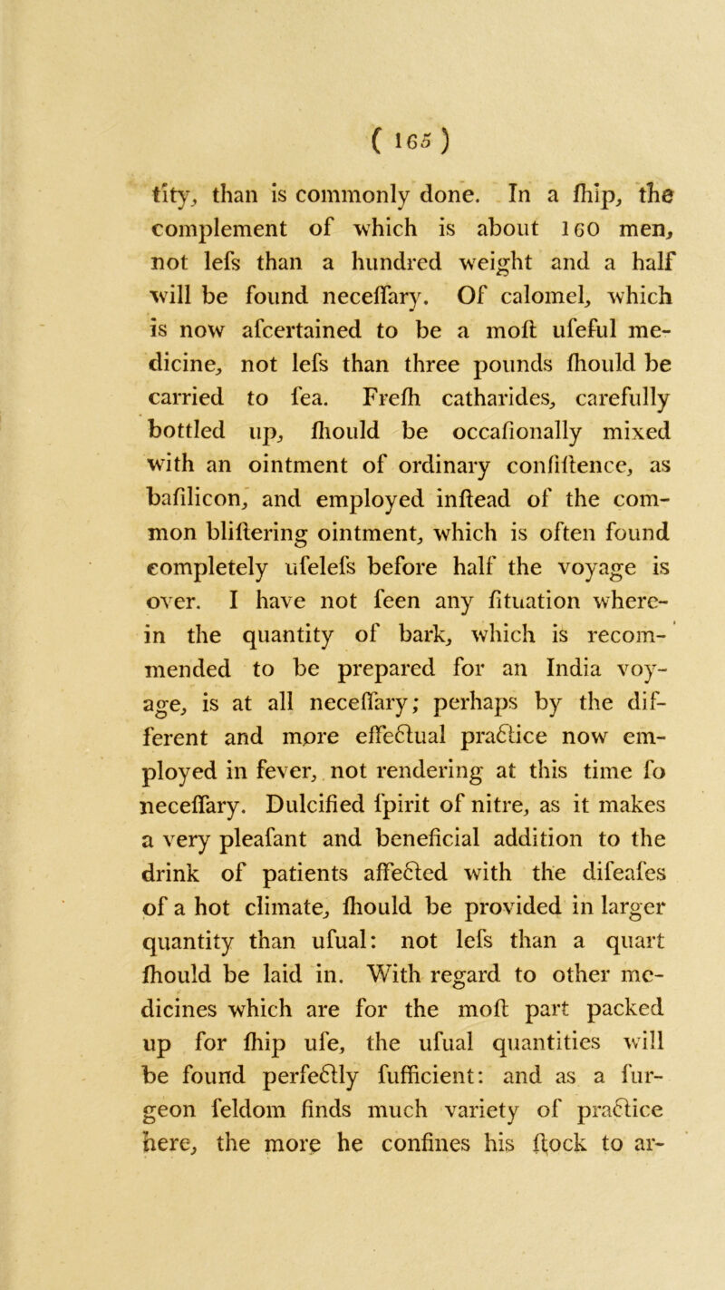 tity, than is commonly done. In a fhlp, the complement of which is about 160 men, not lefs than a hundred weight and a half will be found necelfary. Of calomel, which is now afcertained to be a mod: ufeful me- dicine, not lefs than three pounds fhoukl be carried to fea. Frelh catharides, carefully bottled up, fliould be occafionally mixed with an ointment of ordinary confidence, as bafilicon, and employed indead of the com- mon blidering ointment, which is often found completely ufelefs before half the voyage is over. I have not feen any dtuation where- in the quantity of bark, which is recom- mended to be prepared for an India voy- age, is at all necelfary; perhaps by the dif- ferent and more ede&ual praftice now em- ployed in fever, not rendering at this time fo necelfary. Dulcified fpirit of nitre, as it makes a very pleafant and beneficial addition to the drink of patients affe61ed with the difeafes of a hot climate, lhould be provided in larger quantity than ufual: not lefs than a quart lhould be laid in. With regard to other me- dicines which are for the mod part packed up for fliip ufe, the ufual quantities will be found perfectly fufficient: and as a fur- geon feldom finds much variety of practice here, the more he confines his d,ock to ar-