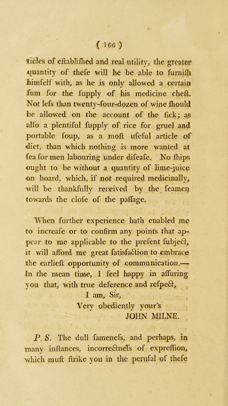 tides of eftablifhed and real utility, the greater €juantity of thefe will he be able to furnifh himfelf with, as he is only allowed a certain fum for the fupply of his medicine chefh Not lefs than twenty-four-dozen of wine fhould be allowed on the account of the Tick; as alfo a plentiful fupply of rice for gruel and portable loup, as a moft ufeful article of diet, than which nothing is more wanted at fea for men labouring under difeafe. No fliips ought to be without a quantity of lime-juice on board, which, if not required medicinally, will be thankfully received by the feament towards the clofe of the palfage. When further experience hath enabled me to increafe or to confirm any points that ap- pear to me applicable to the prefent fubje£l, it will afford me great fatisfaftion to embrace the earlieft opportunity of communication.— In the mean time, I feel happy in alluring you that, with true deference and refpeft, I am. Sir, Very obediently your’s JOHN MILNE* P. S. The dull famenefs, and perhaps, in many inftances, incorreftneTs of expreffion, which muft flrike you in the perufal of thefe