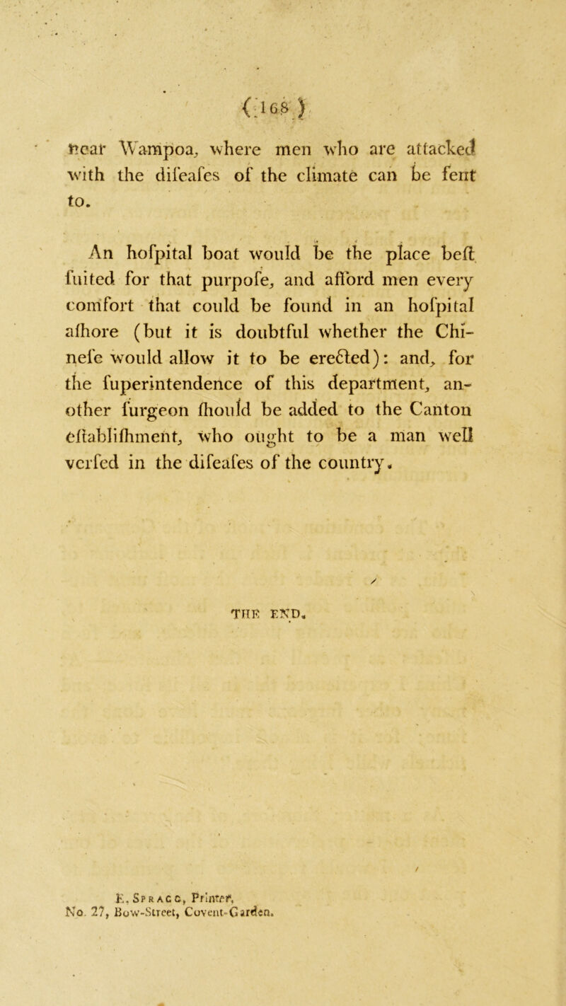near W'ampoa, where men who are attacked with the difeafes of the climate can be ferit to. ■ . I,* 4 > An hofpital boat would be the place befl fluted for that purpofe, and afford men every comfort that could be found in an hofpital afhore (but it is doubtful whether the Chi- nefe would allow it to be ere6ted): and, for the fuperintendence of this department, an- other furgeon thou Id be added to the Canton eflahlifhment, who ought to be a man wrell vcrfed in the difeafes of the country. THE END. / E, Sp r ac c., PrIntel*, No 27, Bow-Street, Covent-Garden.