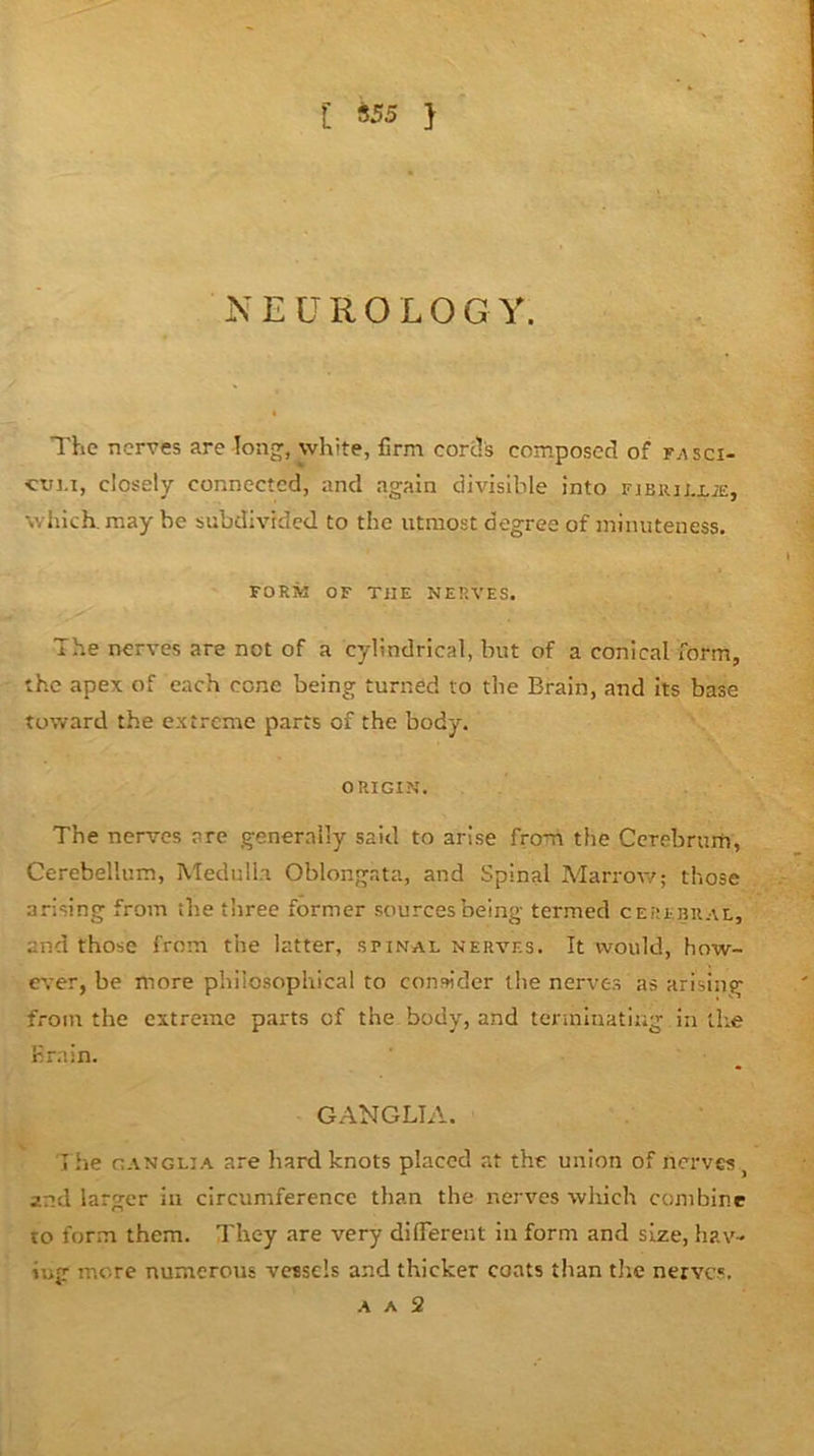 [ iS5 } NEUROLOGY. The nerves are long, white, firm cord's composed of fasci- ctn.i, closely connected, and again divisible into F]Biuj,i,i£, which, may be subdivided to the utmost degree of minuteness. FORM OF THE NERVES. The nerves are not of a cylindrical, but of a conical form, the apex of each cone being turned to the Brain, and its base toward the extreme parts of the body. ORIGIN. The nerves are generally said to arise from the Ccrebrurh, Cerebellum, Medulla Oblongata, and Spinal Marroiv; those arising from the three former sources being termed cerebral, and those from the latter, spinal nerves. It would, how- ever, be more philosophical to consider the nerves as arising from the extreme parts of the body, and tenninatiug in the Krain. GANGLIA. The ganglia are hard knots placed at the union of nerves, and larger in circumference than the nerves which combine to form them. They are very diflTerent in form and size, hav- ing more numerous vessels and thicker coats than tJie nerves. A A 2