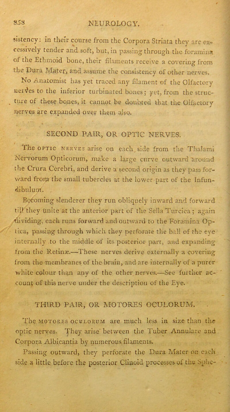 sistency: in their course from the Corpora Striata they are ex- cessively tender and soft, but, in passing through the-foramina of the Ethmoid bone, their filaments receK'e a covering from ihe Dura Mater, and assume the consistency of other nerv’es. No Anatomist has yet traced any filament of the Olfactory uenles to the inferior turbinated bones; yet, from the struc- , ture of these bones, it canuot be doubted that the Olfactory nerves are expanded ower them also. SECOND PAIR, OR OPTIC NERVES. The OPTIC nerves arise on each, side from the Thalami Nervorum Opticorum, make a large curve outward ctrouiid the Crura Cerebri, and derive a second origin as they pass for- ward from the small tubercles at the lov/er part of the Infun- dibulum. Becoming slenderer they run obliquely inward and forward till they unite at the anterior part of the Sella Turcica ; again Ttividing, each runs forward and outward to the Foramina Op- tica, pa.ssing through which they perforate the br.ll of the eye internally to the middle of its posterior part, and expanding from the Retinae.—These nerves derive externally a covering from the membranes of the brain, and are internrdly of a purer white colour tlum any of the other nerves.—See further ac- count of this nerve under the description of the Eye. THIRD PAIR, OR MOTORES OCULORUM. . The MOTORES ocuLORu.M are much less in size than the optic nerves. They arise'between the Tuber Annulare and Corpora Albicantia by numerous filaments. Passing outward, they perforate the Dura Mater on each side a little before the posterior Cliuold processes of the .Splic-