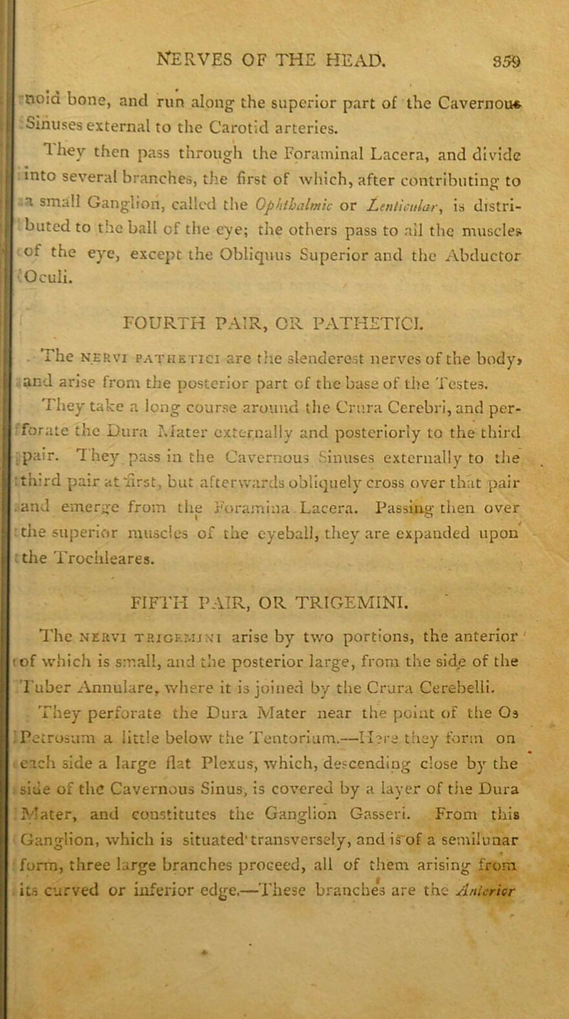 “tioid bone, and run along the superior part of the Cavernous- Sinuses external to the Carotid arteries. Ihey then pass through the Foraminal Lacera, and divide into several branches, the first of which, after contributing to a small Ganglion, called the Ophthalmic or Lenticular, is distri- buted to the ball of the eye; the others pass to all the muscles -of the eye, except the Obliquus Superior and the Abductor Oculi. FOURTH PAIR, OR PATHETICI. The NERVI PATHETICI are the slenderest nerves of the body» and arise from the posterior part of the base of the Testes. They take a long course around the Crura Cerebri, and per- forate the Dura Efater externally and posteriorly to the third .pair. They pass in the Cav'ernous -Sinuses externally to the third pair at'first, but afterwards obliquely cross over that pair and emerg-e from the Foramina. Lacera. Passing then over the superior muscles of the eyeball, they are expanded upon the Trochleares. FIFTH PAIR, OR TRIGEMINI. The NERVI TP.iGEi.iJN’i arisc by two portions, the anterior' of which is small, and tlie posterior large, from the side of the ’I'uber Annulare, where it is joined by the Crura Cerebelli. They perforate the Dura Mater near the point of the Os Petrosum a little below the Tentorium.—Here they form on each side a large flat Plexus, which, descending close by the side of the Cavernous Sinus, is covered by a layer of tlie Dura Mater, and constitutes the Ganglion Gasseri. From this Ganglion, which is situated'transversely, and if of a semilunar form, three large branches proceed, all of them arising from it.s curved or inferior edge.—These branches are the Anterior