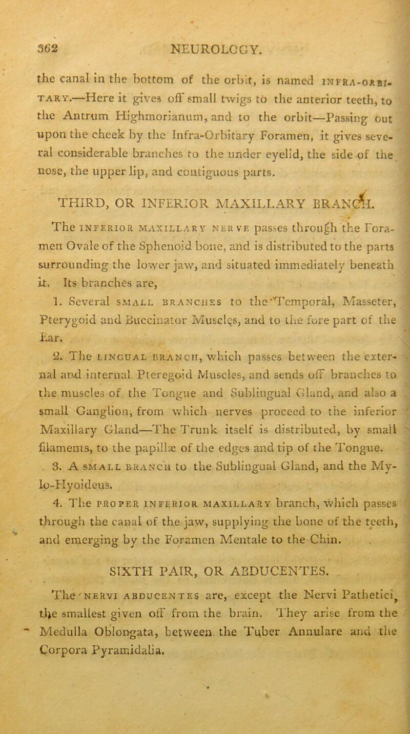 the canal in the bottom of the orbit, is named infra-okbi- TARY.—Here it gives off small twigs to the anterior teeth, to the Antrum Highmorianum, and to the orbit—Passing out upon the cheek by the Infra-Orbitary Foramen, it gives seve- ral considerable branches to the under eyelid, the side of the nose, the upper lip, and contiguous parts. THIRD, OR INFERIOR MAXILI.APvY BRANC^I. The INFERIOR MAXiLL.iRY NERVE passes through the Fora- men Ovale of the Sphenoid bone, and is distributed to the parts surrounding the lower jaw, and situated immediately beneath it. Its branches are, 1. Several small branches to the'T'cmporal, Masseter, Pterygoid and Buccinator MuscIqs, and to the fore part of the Ear. 2. The LINGUAL BRANCH, whicli passes between the exter- nal and internal. Pteregoid Muscles, and sends off branches to the muscles of, the Tongue and Sublingual Gland, and also a small Ganglion, from which nerves proceed to the inferior Maxillary Gland—The Trunk itself is distributed, by small filamems, to the papillse of the edges and tip of the Tongue. . 3. A SMALL BRANCH to the Subliugual Gland, and the My- lo-FIyoideus. 4. The PROPER INFERIOR MAXILLARY branch, whicli passes tlirough the canal of the jaw, supplying the bone of the teeth, and emerging by the Foramen Mentale to the Chin. SIXTPI PAIR, OR ABDUCENTES. The'NERVI ABDUCENTES are, except the Nervi Pathetici, the smallest given off from the brain. They arise from the Medulla Oblongata, between the Tuber Annulare and the Corpora Pyramidalia.