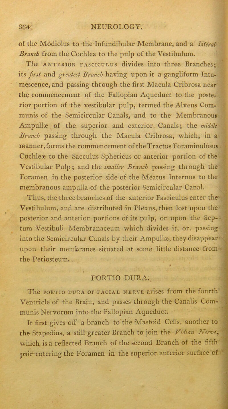 of the Modiolus to the Infundibular Membrane, and a lateral Branch from the Cochlea to the pulp of the Vestibulum. The ANTERIOR FASCICULUS divides into three Branches; its first and greatest Branch having upon it a gangliform Intu- mescence, and passing through the first Macula Cribrosa near the commencement of the Fallopian Aqueduct to the poste- rior portion of the vestibular pulp, termed the Alveus Com- • munis of the Semicircular Canals, and to the Membranous Ampullse of the superior and exterior Canals; the middle Branch passing through the Macula Cribrosa, which, in a raanuer,forms the commencement of theTractus Foraminulosus - > Cochleae to the Sacculus Sphericus or anterior portion of the ' Vestibular Pulp; and the smaller Branch passing through the Foramen in the posterior side of the Meatus Internus to the * membranous ampulla of the posterior Semicircular Canal. Thus, the three branches of the anterior Fasciculus enter the' ' Vestibulum, and are distributed in Plexus, then lost upon the * posterior and anterior portions of its pulp, or upon the Sep-- ) turn Vestibuli Membranaceum which divides it, or passing | into the Semicircular Canals by their Ampullae, they disappear: upon their membnmes situated at some little distance from- the Periosteum. PORTIO DURA., The PORTio DURA or faci.al nerve arises from the fourth' Ventricle of the Brain, and passes through the Canalis Com- munis Nervorum into the fallopian Aqueduct. It first gives ofF a branch to'the Mastoid Ceils, another to ' : the Stapedius, a still greater Branch to join the Vidian Nerve, * which is a reflected Branch of the second Branch of the fifth' ' pair-entering the Foramen in the superior anterior surface of ,'*
