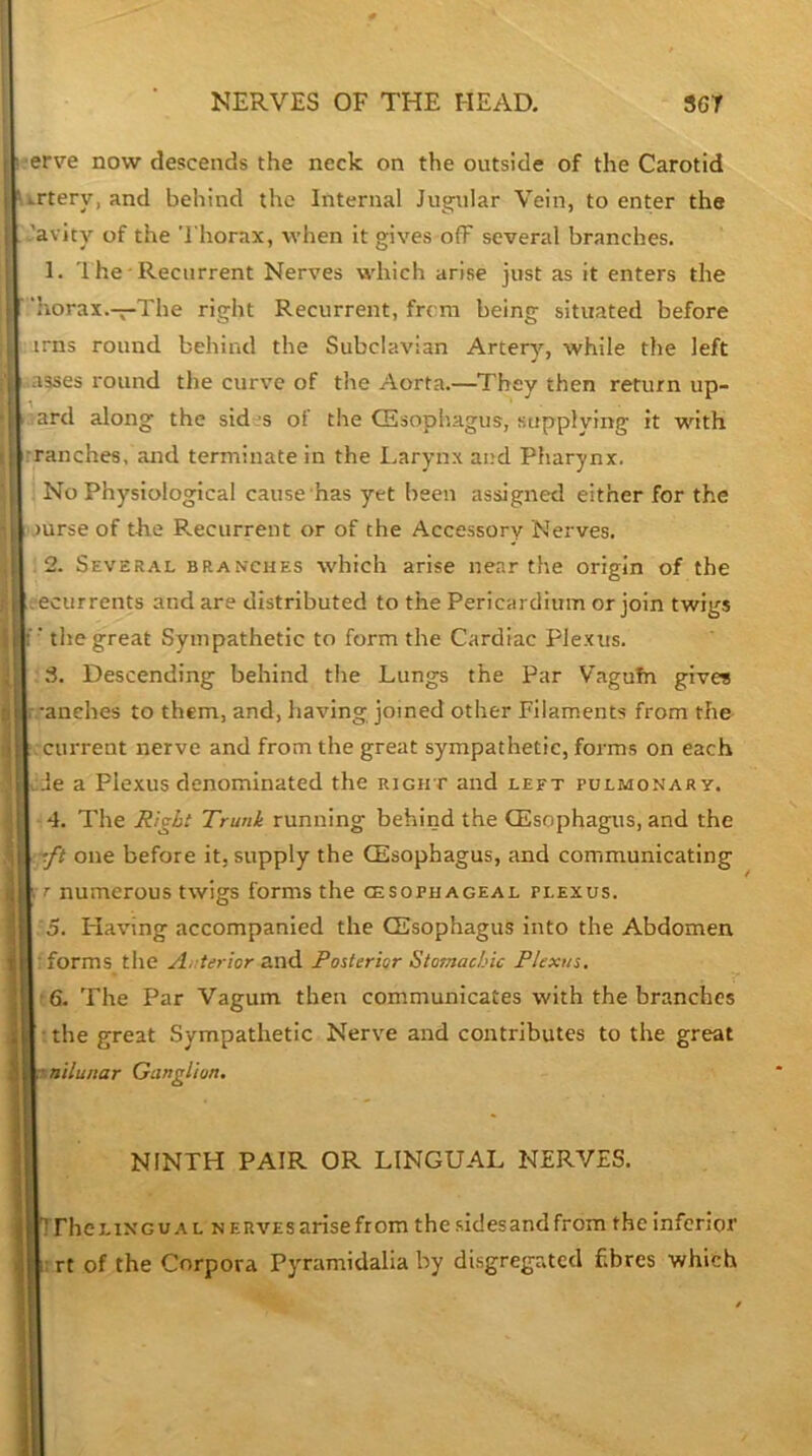 ■erve now descends the neck on the outside of the Carotid ii-rtery, and behind the Internal Jugular Vein, to enter the 'avity of the 'I'horax, when it gives ofF several branches. 1. '1 he • Recurrent Nerves which arise just as it enters the 'iiorax.—The right Recurrent, from being situated before irns round behind the Subclavian Arter}'-, while the left asses round the curve of the Aorta.—They then return up- .ard along the sid-s of the CEsophagus, supplying it with tranches, and terminate in the Larynx and Pharynx. ; No Physiological cause has yet been assigned either for the )urse of the Recurrent or of the Accessory Nerves. .2. Several branches which arise near the origin of the ■ecurrents and are distributed to the Pericardium or join twigs ; ■ the great Sympathetic to form the Cardiac Plexus. 8. Descending behind the Lungs the Par Vagufn give? . 'anehes to them, and, having joined other Filaments from the current nerve and from the great sympathetic, forms on each Je a Plexus denominated the right and left pulmonary. 4. The Right Trunk running behind the CEsophagus, and the -.ft one before it, supply the CEsophagus, and communicating [. r numerous twigs forms the cesophageal plexus. 5. Having accompanied the CEsophagus into the Abdomen I: forms the Ai.-terior and Fosterior Stomachic Plexus. I ■ 6. The Par Vagum then communicates with the branches I • the great Sympathetic Nerve and contributes to the great Ksnilunar Ganglion, NINTH PAIR OR LINGUAL NERVES. irhcLiNGUAL NERVES arise from the sidesandfrom the inferior irrt of the Corpora Pyramidalia by di.sgregated fibres which