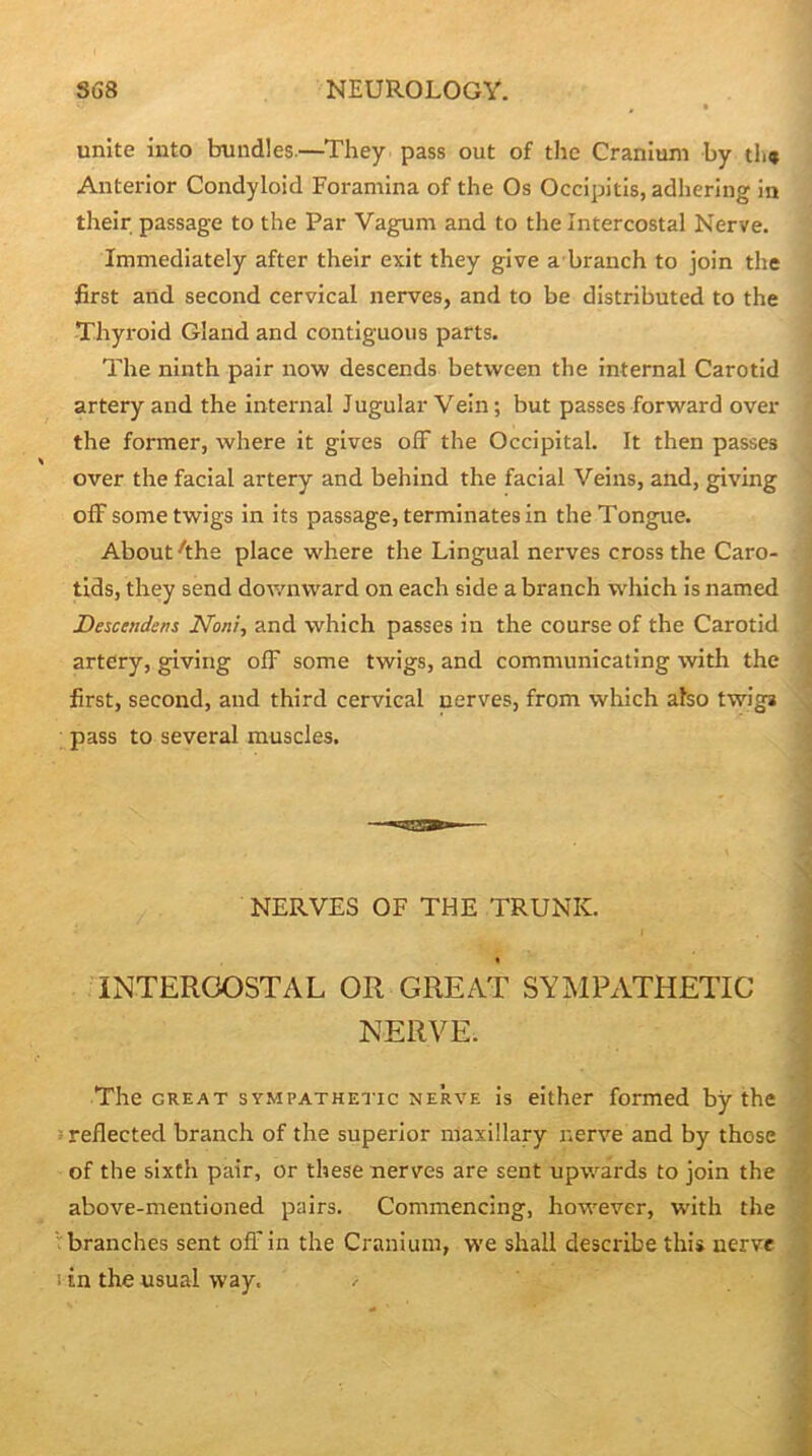 unite into bundles.—^They pass out of the Cranium by th» Anterior Condyloid Foramina of the Os Occipitis, adhering in their passage to the Par Vagum and to the Intercostal Nerve. Immediately after their exit they give a branch to join the first and second cervical nerves, and to be distributed to the Thyroid Gland and contiguous parts. < The ninth pair now descends between the internal Carotid artery and the internal J ugular Vein; but passes forward over ' the former, where it gives off the Occipital. It then passes over the facial artery and behind the facial Veins, and, giving off some twigs in its passage, terminates in the Tongue. i About ^the place where the Lingual nerves cross the Caro- I tids, they send downward on each side a branch w'hich is named j Descendens Noni^ and which passes in the course of the Carotid \ artery, giving off some twigs, and communicating with the | first, second, and third cervical nerves, from which also twig^ , pass to several muscles. j NERVES OF THE TRUNK. INTERCOSTAL OR GREAT SYMPATHETIC NERVE. The GREAT SYMPATHETIC NERVE Is either formed by the reflected branch of the superior maxillary nerve and by those of the sixth pair, or these nerves are sent upwards to join the above-mentioned pairs. Commencing, however, with the branches sent off'in the Cranium, we shall describe this nerve in the usual way. II iliMi'ii t\k\ I'l