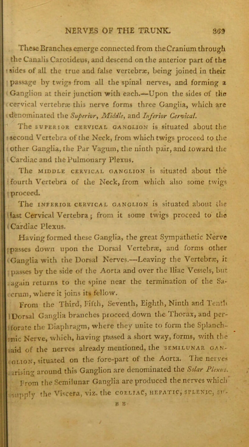 The»e Branches emerge connected from theCranium through the Canalib Carotideus, and descend on the anterior part of the uidcs of all the true and false vertebrx, being joined in their I passage by twigs from all the spinal nerves, and forming a Ganglion at their junction with each.—Upon the sides of the cervical vertebrx this nerve forms three Ganglia, which arc denominated the Superior^ Middle, and Inferior Cervical. ’ The SUPERIOR CERVICAL GANGLION is situatcd about the ■second V^ertebra of the Neck, from which twigs proceed to the : other Ganglia, the Par Vagum, the ninth pair, and toward the •- Cardiac and the Pulmonary Plexus. The MIDDLE CERVICAL GANGLION is situatcd about the fourth Vertebra of the Neck, from which also some twigs j proceed. The INFERIOR CERVICAL GANGLION Is situatcd about the ' fast Cervical Vertebra; from it some twigs proceed to the i Cardiac Plexus. Having formed these Ganglia, the great .Sympathetic Nerve fpasses down upon the Dorsal Vertebrx, and forms other (Ganglia with the Dorsal Nerves.—Leaving the Vertebrx, it passes by the side of the Aorta and over the Iliac Vessels, but .again returns to the spine near the termination of the Sa- 1 cruni, where it joins its fellow. From the Third, Fifth, Seventh, Eighth, Ninth and Tenth 1 Dorsal Ganglia branches proceed down the Thorax, and per- tforate the Diaphragm, where they unite to form the Splanch- mic Nerve, which, having passed a short way, forms, with the iaid of the nerves already mentioned, the semilunar gan- (Oi.ioN, situated on the fore-part of the Aorta. The nerves .irisin'’' around this Ganglion are denominated the Solar Plexus. From the Semilunar Ganglia are produced the nerves which' •'supply the Viscera, viz. the coeliaC, hepatic, splenic, so-