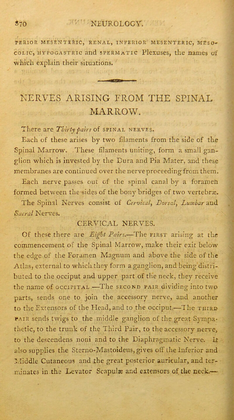 PERIOR MESENTERIC, RENAL, INFERIOR MESENTERIC, MESO- COLIC, uYi’OGASTRic and spermatic Plexuses, the names of which explain their situations. NERVES ARISING FROM THE SPINAL MARROW. There are Thirty pairs oi spinal nerves. Each of these arises by two filaments from the side of the Spinal Marrow. These filaments uniting, form a small gan- glion which is invested by the Dura and Pia Mater, and these membranes are continued over the nerveproceedingfrom them. Each nerve passes out of the spinal canal by a foramen formed between the sides of the bony bridges of two vertebrae. The .Spinal Nerves consist of Cervical, Dorsal, Lumbar and Sacral Nerves. CERVICAL NERVES. Of these there are Eight Pairs.—The first arising at tlie commencement of the Spinal Marrow, make their exit below the edge of the Foramen Magnum and above the side of the Atlas, external to which they form a ganglion, and being'distfi- buted to the occiput and upper part of the neck, they receive the name of occipital.—The seconb pair dividing into two parts, sends one to join the accessory nerve, and another to the Extensors of the Head,and to the occiput.—’The third PAIR sends twigs to the middle ganglion of the great Sympa- thetic, to the trunk of the Third Pair, to the accessory nervm, to the descendens noni and to the Diaphragmatic Nerve, it also supplies the Sterno-Mastoideus, gives off the Inferior and '.iiddle Cutaneous and the great posterior auricular, and ter- nnuateo in the Levator Scapula and extensors of the neck.—