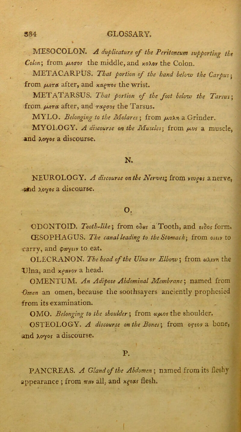 MESOCOLON. A duplicature of the Peritoneum supporting the Colon’, from ^eo-or the middle, and xoXoy the Colon. METACARPUS. That portion of the hand below the Carpus \ from fjovra. after, and x«fwof the wrist. metatarsus. That portion of the foot below the Tarsus', from /J.ITOS after, and rx^aos the Tarsus. MYLO. Belonging to the Molares; from (s.vXn a Grinder. MYOl.OGY. A discourse on the Muscles-, from /a\js a muscle, and Xo^or a discourse. N. I NEUROLOGY. A discourse on the Nerves^ from v£w«»f a nerve, i -and xeyof a discourse. 1 ODONTOID. Tooth~lihe\ from oS«r a Tooth, and ei^os form. (ESOPHAGUS. The canal leading to the Stomach-, from onii to carry, and (par/tiv to eat. OLECRANON. The head of the Ulna or Elbow; from <oXevr) the Ulna, and x^ayov a head. OMENTUM. An Adipose Abdominal Membrane’, named from Omen an omen, because the soothsayers anciently prophesied from its examination. OMO. Belonging to the shoulder’, from eo/Mot the shoulder. OSTEOLOGY. A discourse on the Bones’, from ofeoy a bone> • and Xo7ot a discourse. ^ P. PANCREAS. A Gland of the Abdomen; named from its fleshy 1 appearance; from w«y all, and xftar flesh.
