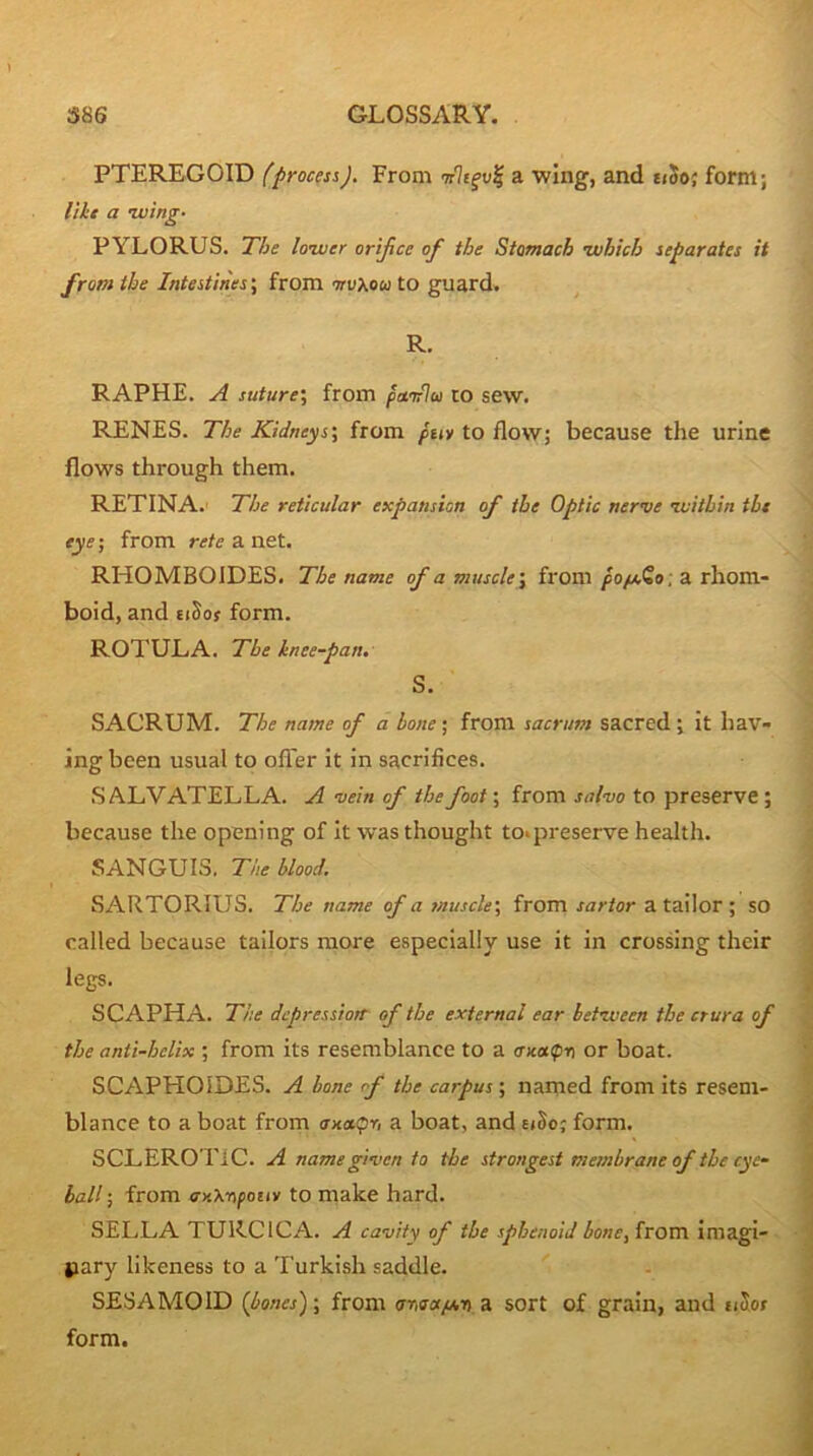 PTEREGOID (process). From trlc^v^ a wing', and eiSo; form; lilt a luing. PYLORUS. The lower orifice of the Stomach ivbich separates it from the Intestines; from nrVkoa to guard. ^ R- RAPHE. A suture'., from famlu to sew. RENES. The Kidneys', from /tiy to flow; because the urine flows through them. RETINA.' The reticular expansion of the Optic nerve ivithin the eye; from rete a net. RHOMBOIDES. The name of a muscle', from ; a rhom- boid, and EiSoy form. ROTULA. The knee-pan. S. SACRUM. The name of a hone; from sacrum sacred; it hav- ing been usual to offer it in sacrifices. S ALVATELLA. A vein of the foot; from salvo to preserve; because the opening of it was thought to*preserve health. SANGUIS. The blood. SARTORIUS. The name of a muscle', from sartor a tailor ; SO called because tailors more especially use it in crossing their legs. SCAPHA. The depression- of the external ear between the crura of the anti-helix ; from its resemblance to a aicoKpn or boat. SCAPHOIDES. A bone of the carpus; named from its resem- blance to a boat from <rx<xpr, a boat, and eiSo; form. SCLEROTIC. A name given to the strongest membrane of the eye- ball ; from axXripoiiy to make hard. SELLA TURCICA. A cavity of the sphenoid bone, from imagi- pary likeness to a Turkish saddle. SESAMOID {bones); from arisot/j,-n a sort of grain, and u5of form.