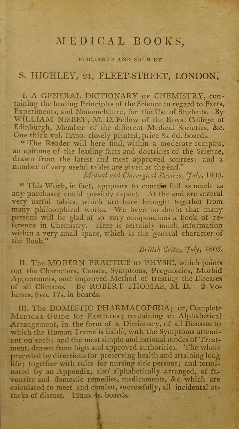 xMEDICAL BOOKS, PUBLISHED and SOLD BY S. IIIGHLEY, 24, FLEET-STREET, LONDON, _I._A GENERAL DICTIONARY of CHEMISTRY, con- taiuing the leading Principles of the Science in regard to Facts, Experiments, and Nomenclature, for the Use of Students. By Y^IXIAM NiSBET, M. D. Fellow of the Royal College of Edinburgh, Member of the different Medical Societies, &c. One thick vol. 12mo. closely printed, price 8s. Gd. boards. “ The Reader will here find, within a moderate compass, an epitome of the leading facts and doctrines of the Science, drawn from the latest and most approved sources: and a number of veiy useful tables are given at the end.” Medical and Chirurgical Review, July, 1805. “ This Work, in fact, apppears to contawi full as much as any purchaser could possibly expect. At the end are several very useful tables, which are here brought together from many philosophical works. We have no doubt that many persons will be glad of so very compendious a book of re- ference in Chemistry. Here is certainly much information within a very small siiace, v/hich is the jreneral character of the Book.” British Critic, ^^uly, 1805. II. The MODERN PRACTICE of PHYSIC, which points out the Characters, Causes, Symptoms, Prognostics, Morbid Appearances, and improved Method of treating the Diseases of all Climates. By ROBER T THOMAS, M. D. 2 Vo- lumes, 8vo. 17s. in boards. III. The DOMESTIC PFIARMACOPCEIA; or, Complete Medical Guide for Families; containing an Alphabetical Arrangement, in the form of a Dictionary, of all Diseases to which the Human Frame is liable, with the Symptoms attend- ant on each; and the most simple and rational modes of Treat- ment, drawn from high and approved authorities. The whole preceded by directions for preserving health and attaining long life; together with rules for nursing sick persons; and termi- nated by an Appendix, also' alphabetically .arranged, of fa- vourite and domestic remedies, medicaments, &c. which are calculated to meet and combat, successfully, all incidental at- tacks of disease. 12mo, 4s. boards. , ,