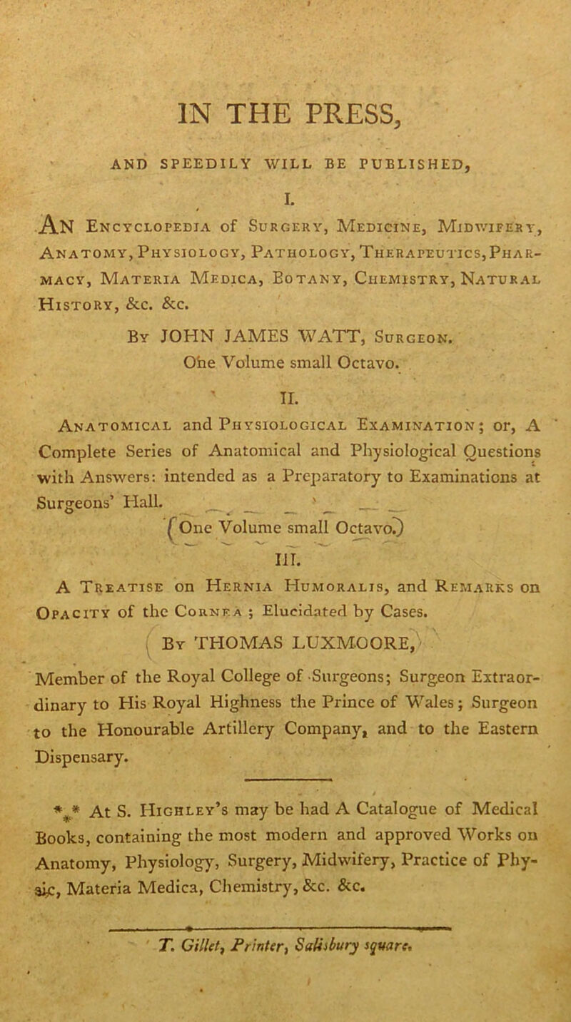 AND SPEEDILY WILL BE PUBLISHED, I. An Encyclopedia of Surgery, Medicine, Midv/ifery, Anatomy, Physiology, Pathology, Therapeutics,Phar- macy, Materia Medica, Botany, Chemistry, Natural History, &c. &c. By JOHN JAMES WATT, Surgeon, Ohe Volume small Octavo. II. Anatomical and Physiological Examination; or, A Complete Series of Anatomical and Physiological Questions with Answers; intended as a Preparatory to Examinations at Surgeons’ Hall. ^ ^ _ - - - ^One Volume small O^vo!) III. A Treatise on Hernia Humoralis, and Remarks on Opacity of the Cornea ; Elucidated by Cases. ( By THOMAS LUXMOORE/ Member of the Royal College of Surgeons; Surgeon Extraor- dinary to His Royal Highness the Prince of Wales; Surgeon to the Honourable Artillery Company, and to the Eastern Dispensary. At S. Highley’s may be had A Catalogue of Medical Books, containing the most modern and approved Works on Anatomy, Physiology, Surgery, Midwifery, Practice of Phy- sic, Materia Medica, Chemistry, &c. &c. 71 CilUt, Frinter, Saliibury square.