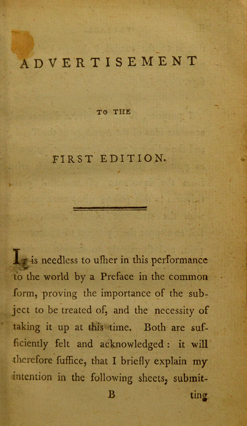 ADVERTISEMENT TO THE / FIRST EDITION. -is needless to ufher in this performance to the world by a Preface in the common form, proving the importance of the sub- ject to be treated of, and the necessity of taking it up at this time. Both are suf- ficiently felt and acknowledged : it will therefore fuffice, that I briefly explain my intention in the following sheets; submit- B tins