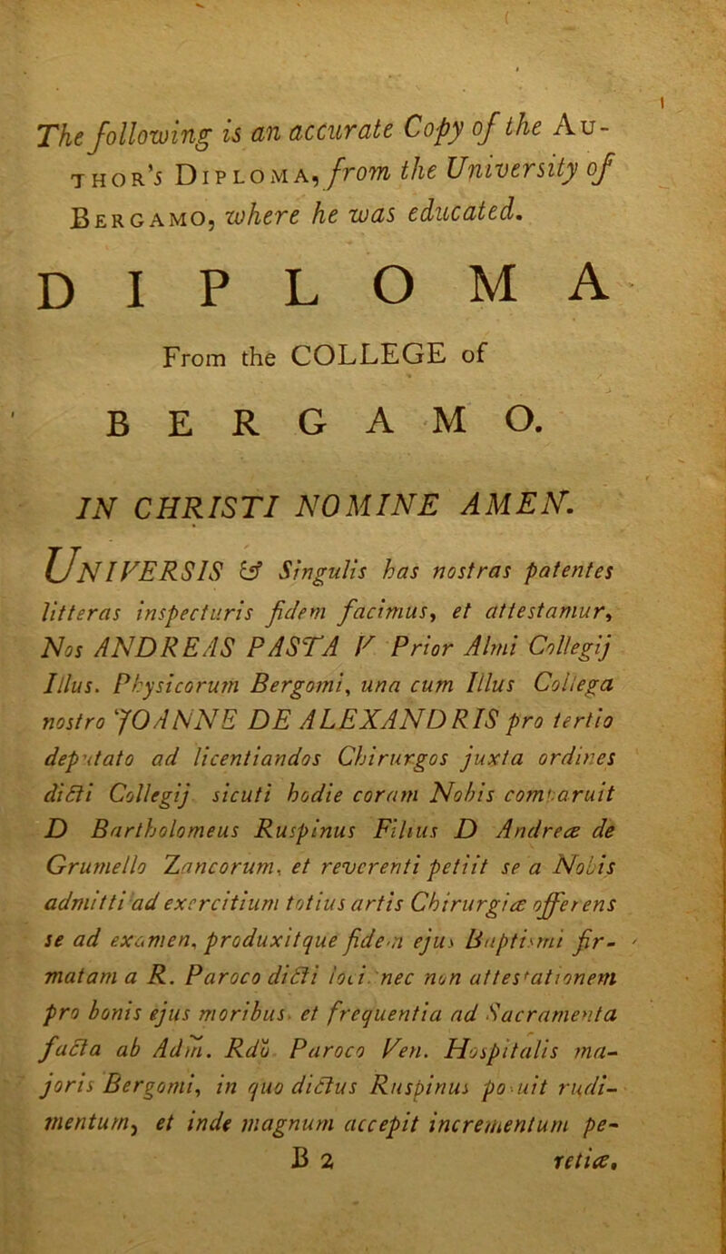 The following is an accurate Copy of the Au- thor ’5 Diploma, from the University of Bergamo, cohere he was educated. diploma From the COLLEGE of BERGAMO. IN CHRISTI NOMINE AMEN. Universis iff Singulis has nostras patentes litteras inspecturis fidem facimuSy et attestamury Nos ANDREAS PASTA V Prior Almi Collegij Illus. Physicorum Bergomi, una cum Itlus Coliega nostro ‘JOANNE DE ALEXAND RIS pro ierlio dep'itato ad licentiandos Chirurgos juxta ordines diPti Collegij sicuti hodie coram Nobis comuaruit D Bartholomeus Ruspinus Films D Andrece de Grumello Zancorunu et reverenti petiit se a Nobis admit ti ad ex cr citium totius art is Chirurgice offerers se ad examen, produxitque fidem ejus B apt is mi fir- mat am a R. Paroco diPti iol'i nec non uttes'ationem pro bonis ejus moribus. et frequentia ad Sacramento, facta ab Ad in. Rdu Paroco Ten. Hospitalis ma- joris Bergomi, in quo diPlus Ruspinus po uit rudi- mentum, et mde magnum accepit increnientum pe~ B 2 reties.