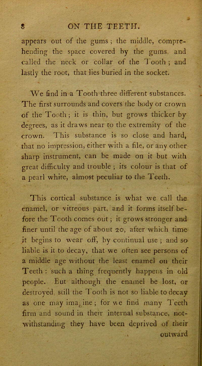 appears out of the gums ; the middle, compre- hending the space covered by the gums, and called the neck or collar of the Tooth ; and lastly the root, that lies buried in the socket. We find in a Tooth three different substances. The first surrounds and covers the body or crown of the Tooth; it is thin, but grows thicker by degrees, as it draws near to the extremity of the crown. This substance is so close and hard, that no impression, either with a file, or any other sharp instrument, can be made on it but with great difficulty and trouble ; its colour is that of a pearl white, almost peculiar to the Teeth. This cortical substance is what we call the enamel, or vitreous part, and it forms itself be- fore the Tooth comes out; it grows stronger and finer until the age of about 20, after which time it begins to wear off, by continual use ; and so liable is it to decay, that we often see persons of a middle age without the least enamel on their Teeth : such a thing frequently happens in old people. Eut although the enamel be lost, or destroyed still the T ooth is not so liable to decay as one may imagine; forwe find many Teeth firm and sound in their internal substance, not- withstanding they have been deprived of their . outward