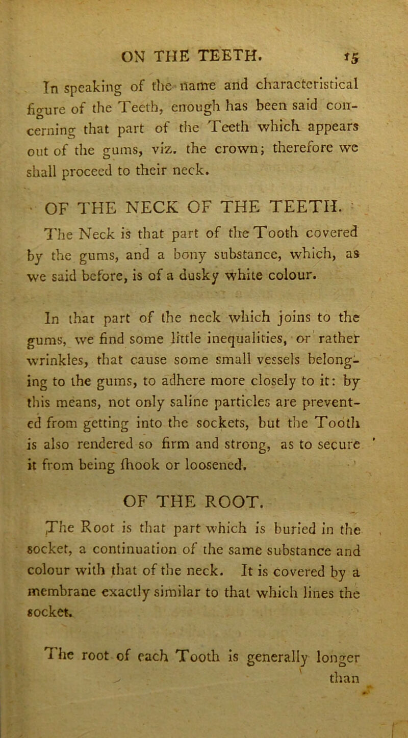 In speaking of the name and characteristical figure of the Teeth, enough has been said con- cerning that part of the Teeth which, appears out of the gums, viz. the crown; therefore we shall proceed to their neck. ■ OF THE NECK OF THE TEETH. The Neck is that part of the Tooth covered by the gums, and a bony substance, which, as we said before, is of a dusky white colour. In that part of the neck which joins to the gums, we find some little inequalities, or rather wrinkles, that cause some small vessels belong- ing to the gums, to adhere more closely to it: by this means, not only saline particles are prevent- ed from getting into the sockets, but the Tooth is also rendered so firm and strong, as to secure it from being fhook or loosened. OF THE ROOT. JThe Root is that part which is buried in the socket, a continuation of the same substance and colour with that of the neck. It is covered by a membrane exactly similar to that which lines the socket. The root of each Tooth is generally longer ^ than