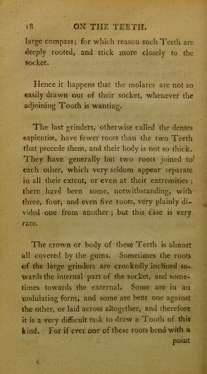 large compass; for which reason such Teeth are deeply rooted, and stick more closely to the socket. Hence it happens that the molares are not so easily drawn out of their socket, whenever the adjoining Tooth is wanting. The last grinders, otherwise called the dentes -sapientiae, have fewer roots than the two Teeth that precede them, and their body is not so thick. They have generally but two roots joined to each other, which very seldom appear separate in all their extent, or even at their extremities ; there have been some, notwithstanding, with three, four, and even five roots, very plainly di- vided one from another; but this case is very rare. The crown or body of these Teeth is almost all covered by the gums. Sometimes the roots of the large grinders are crookedly inclined to- wards the internal part of the socket, and some- times towards the external. Some are in an undulating form, and some are bent one against the other, or laid across altogether, and therefore it is a very difficult task to draw a Tooth of this kind. For if ever one of these roots bend with a point