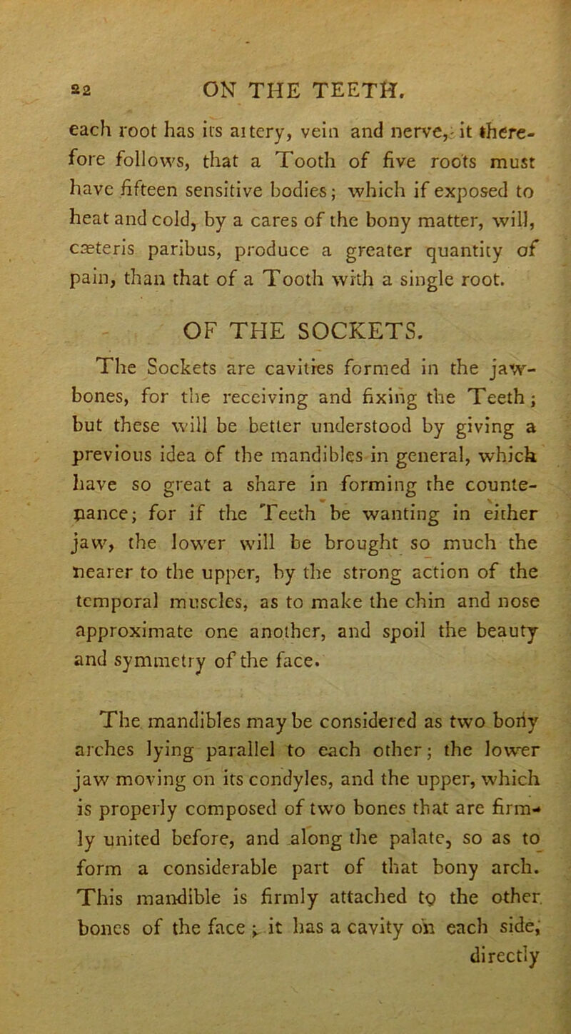 each root has its aitery, vein and nerve, it there- fore follows, that a Tooth of five roots must have fifteen sensitive bodies; which if exposed to heat and cold, by a cares of the bony matter, will, casteris paribus, produce a greater quantity of pain, than that of a Tooth with a single root. OF THE SOCKETS. The Sockets are cavities formed in the jaw- bones, for the receiving and fixing the Teeth; but these will be better understood by giving a previous idea of the mandibles in general, which have so great a share in forming the counte- nance; for if the Teeth be wanting in either jaw, the lower will be brought so much the nearer to the upper, by the strong action of the temporal muscles, as to make the chin and nose approximate one another, and spoil the beauty and symmetry of the face. The mandibles may be considered as two bony arches lying parallel to each other; the lower jaw moving on its condyles, and the upper, which is properly composed of two bones that are firm- ly united before, and along the palate, so as to form a considerable part of that bony arch. This mandible is firmly attached t<? the other bones of the face ■> it has a cavity on each side, directly