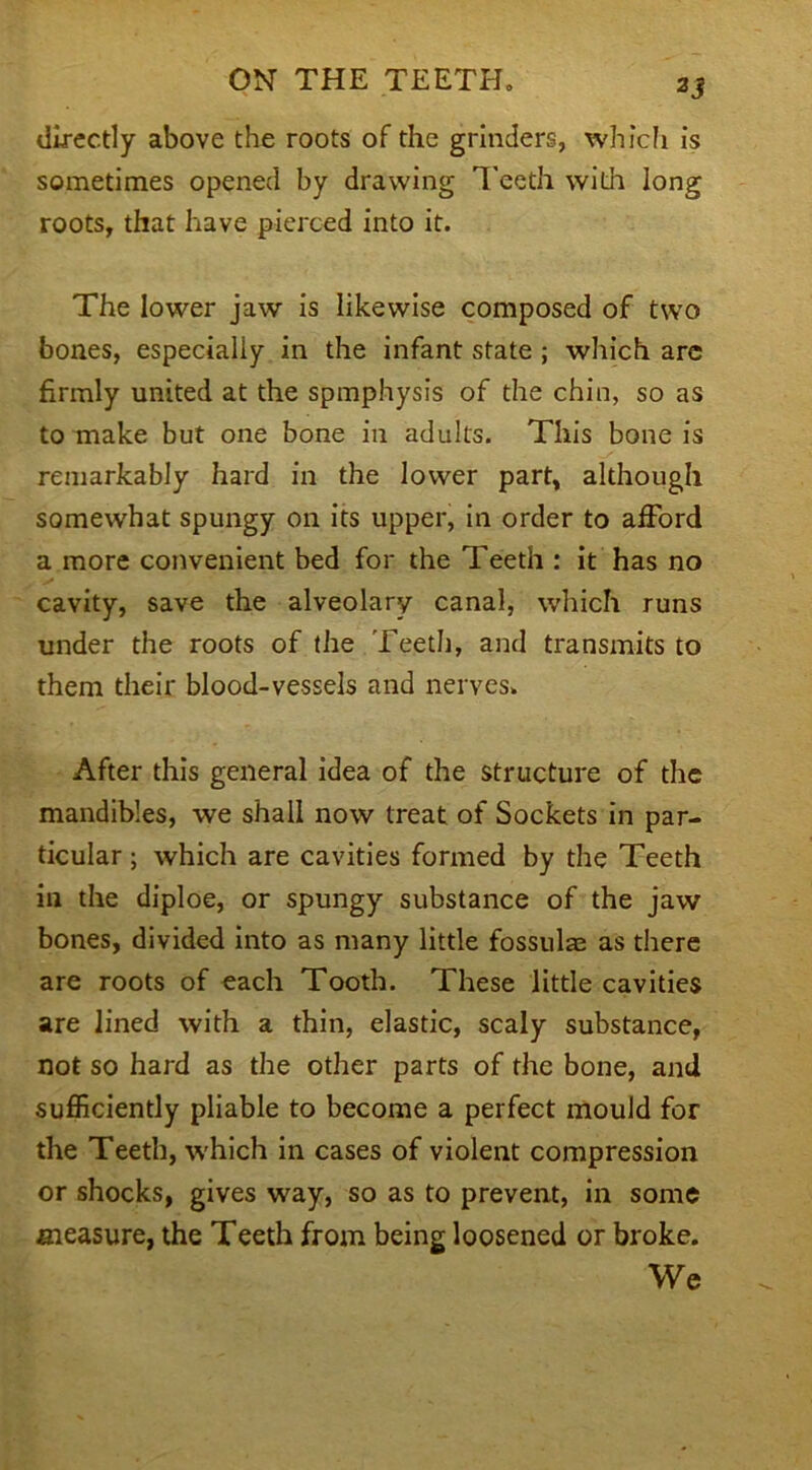 3 3 directly above the roots of the grinders, which is sometimes opened by drawing Teeth with long roots, that have pierced into it. The lower jaw is likewise composed of two bones, especially in the infant state ; which are firmly united at the spmphysis of the chin, so as to make but one bone in adults. This bone is remarkably hard in the lower part, although somewhat spungy on its upper, in order to afford a more convenient bed for the Teeth : it has no cavity, save the alveolary canal, which runs under the roots of the Teeth, and transmits to them their blood-vessels and nerves. After this general idea of the structure of the mandibles, we shall now treat of Sockets in par- ticular ; which are cavities formed by the Teeth in the diploe, or spungy substance of the jaw bones, divided into as many little fossulae as there are roots of each Tooth. These little cavities are lined with a thin, elastic, scaly substance, not so hard as the other parts of the bone, and sufficiently pliable to become a perfect mould for the Teeth, which in cases of violent compression or shocks, gives way, so as to prevent, in some measure, the Teeth from being loosened or broke. We