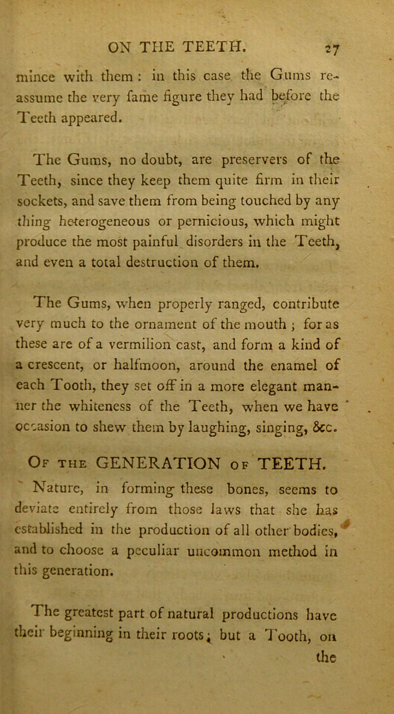 mince with them : in this case the Gums re- assume the very fame figure they had before the Teeth appeared. The Gums, no doubt, are preservers of the Teeth, since they keep them quite firm in their sockets, and save them from being touched by any thing heterogeneous or pernicious, which might produce the most painful disorders in the Teeth, and even a total destruction of them. The Gums, when properly ranged, contribute very much to the ornament of the mouth ; for as these are of a vermilion cast, and form a kind of a crescent, or halfmoon, around the enamel of each Tooth, they set off in a more elegant man- ner the whiteness of the Teeth, when we have occasion to shew them by laughing, singing, 8cc. Of the GENERATION of TEETH. Nature, in forming these bones, seems to deviate entirely from those laws that she has established in the production of all other bodies, and to choose a peculiar uncommon method in this generation. The greatest part of natural productions have their beginning in their roots; but a Tooth, on the