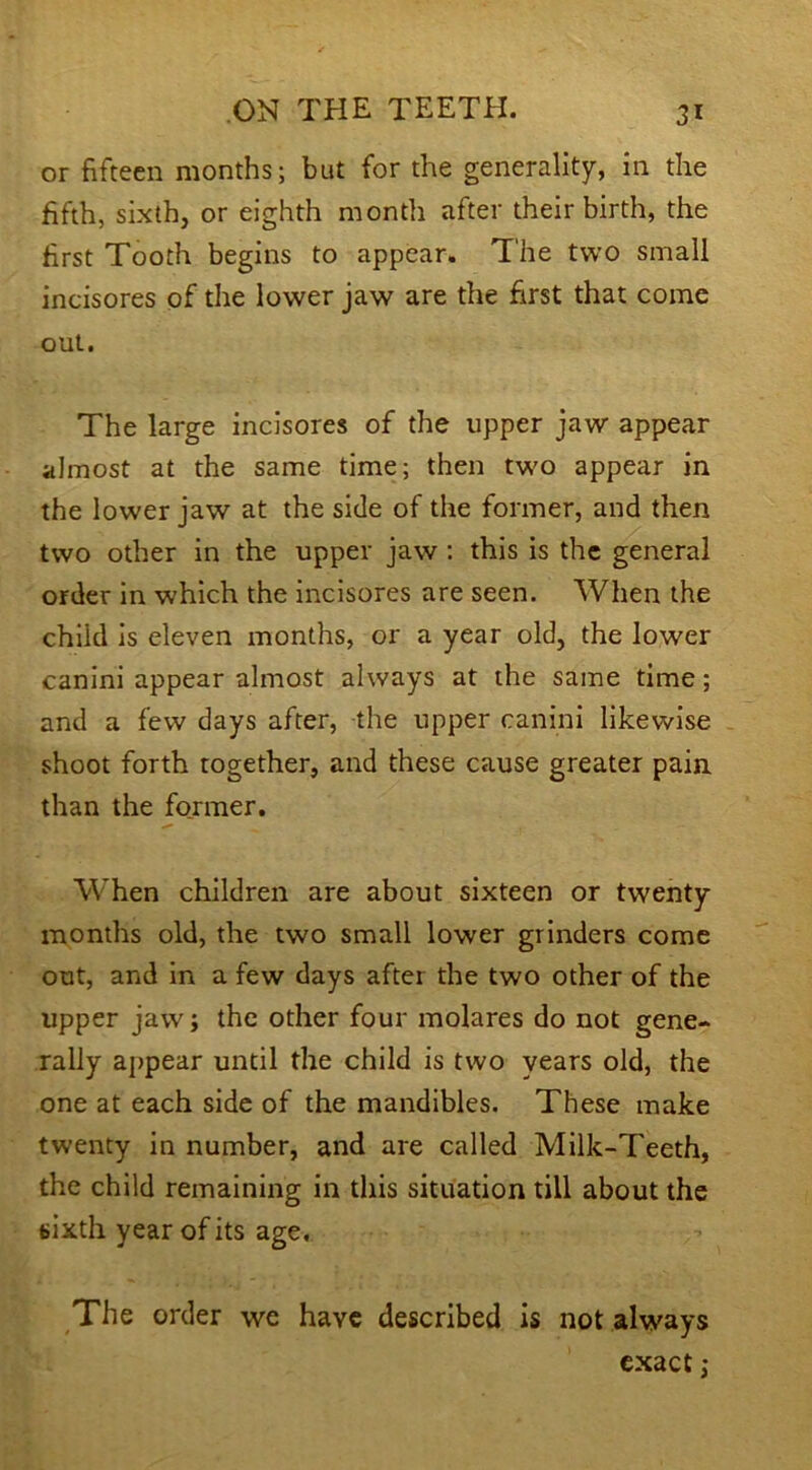 or fifteen months; but for the generality, in the fifth, sixth, or eighth month after their birth, the first Tooth begins to appear. The two small incisores of the lower jaw are the first that come out. The large incisores of the upper jaw appear almost at the same time; then two appear in the lower jaw at the side of the former, and then two other in the upper jaw: this is the general order in which the incisores are seen. When the child is eleven months, or a year old, the lower canini appear almost always at the same time; and a few days after, the upper canini likewise shoot forth together, and these cause greater pain than the former. When children are about sixteen or twenty months old, the two small lower grinders come out, and in a few days after the two other of the upper jaw; the other four molares do not gene- rally appear until the child is two years old, the one at each side of the mandibles. These make twenty in number, and are called Milk-Teeth, the child remaining in this situation till about the sixth year of its age. The order we have described is not always exact;