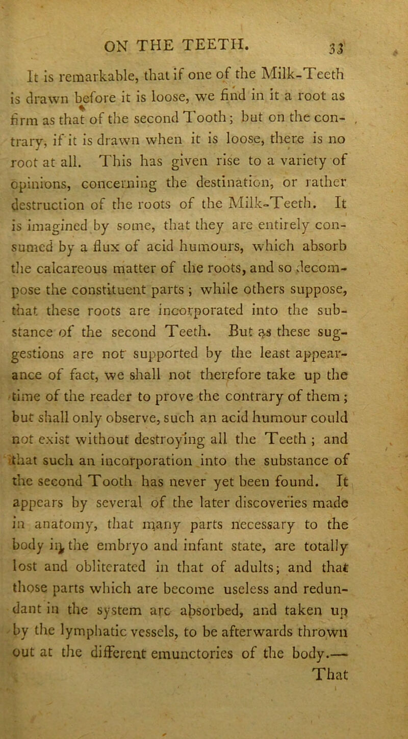 32 It is remarkable, that if one of the Milk-Teeth is drawn before it is loose, we find in it a root as firm as that of the second Tooth; but on the con- trary, if it is drawn when it is loose, there is no root at all. This has given rise to a variety of opinions, concerning the destination, or rather destruction of the roots of the Milk-Teeth. It is imagined by some, that they are entirely con- sumed by a flux of acid humours, which absorb the calcareous matter of the roots, and so decom- pose the constituent parts ; while others suppose, that these roots are incorporated into the sub- stance of the second Teeth. But 3.S these sug- gestions are not supported by the least appear- ance of fact, we shall not therefore take up the time of the reader to prove the contrary of them ; but shall only observe, such an acid humour could not exist without destroying all the Teeth ; and that such an incorporation into the substance of the second Tooth has never yet been found. It appears by several of the later discoveries made in anatomy, that many parts necessary to the body ii^ the embryo and infant state, are totally lost and obliterated in that of adults; and that those parts which are become useless and redun- dant in the system arc absorbed, and taken up by the lymphatic vessels, to be afterwards thrown out at the different emunctories of the body.— That