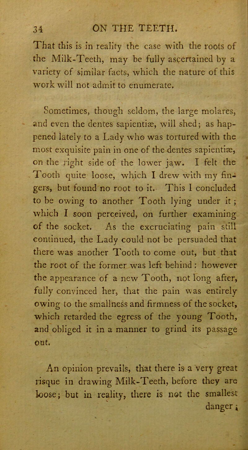 That this is in reality the case with the roots of the Milk-Teeth, may be fully ascertained by a variety of similar facts, which the nature of this work will not admit to enumerate. Sometimes, though seldom, the large molares, and even the dentes sapientiae, will shed; as hap- pened lately to a Lady who was tortured with the most exquisite pain in one of the dentes sapientiae, on the right side of the lower jaw. I felt the Tooth quite loose, which I drew with my fin- gers, but found no root to it. This I concluded to be owing to another Tooth lying under it ; which I soon perceived, on further examining of the socket. As the excruciating pain still continued, the Lady could not be persuaded that there was another Tooth to come out, but that the root of the former was left behind : however the appearance of a new Tooth, not long after, fully convinced her, that the pain was entirely- owing to the smallness and firmness of the socket, which retarded the egress of the young Tooth, and obliged it in a manner to grind its passage out. An opinion prevails, that there is a very great risque in drawing Milk-Teeth, before they are loose; but in reality, there is not the smallest danger j