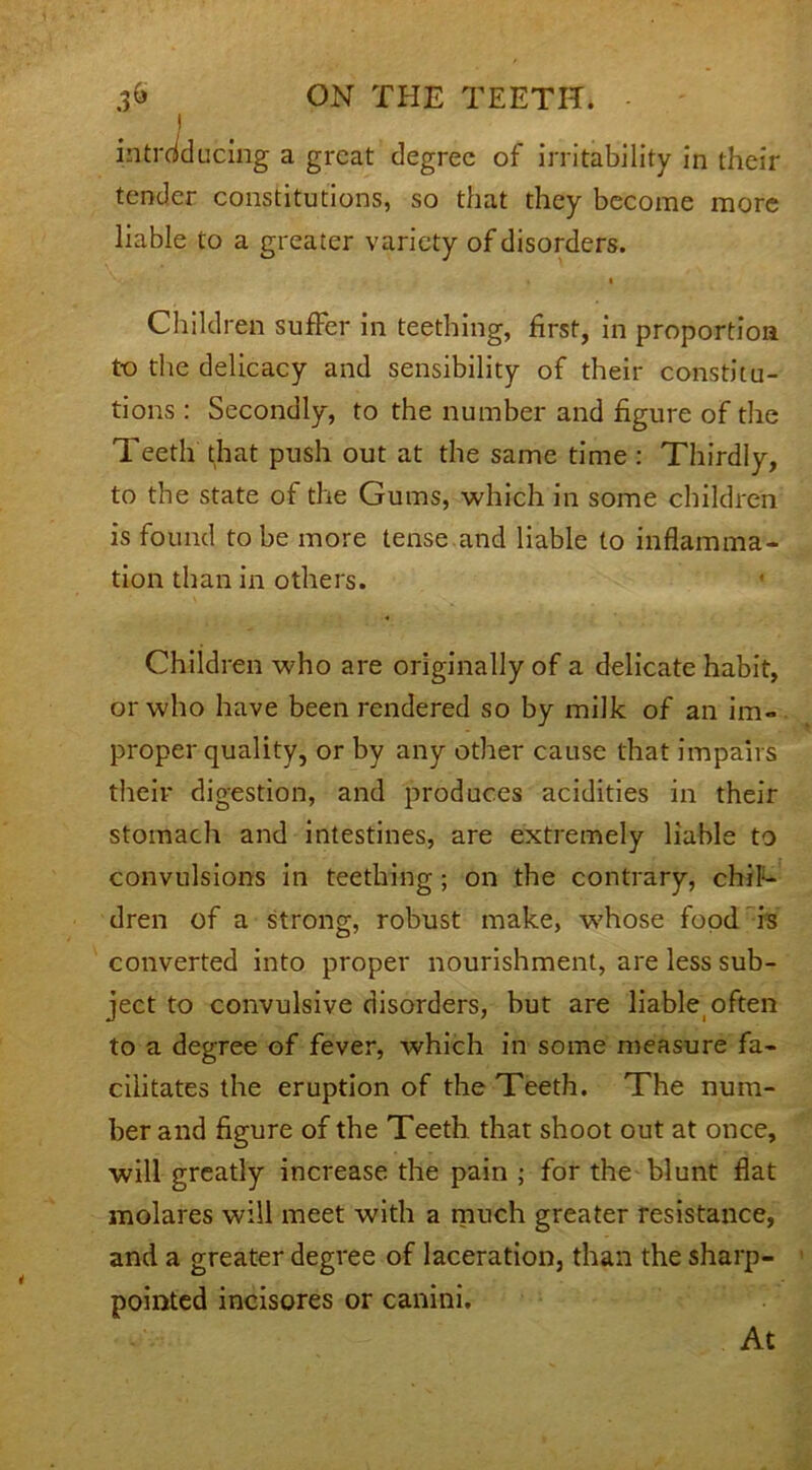 I introducing a great degree of irritability in their tender constitutions, so that they become more liable to a greater variety of disorders. i Children suffer in teething, first, in proportion to the delicacy and sensibility of their constitu- tions : Secondly, to the number and figure of the Teeth that push out at the same time : Thirdly, to the state of the Gums, which in some children is found to be more tense and liable to inflamma- tion than in others. Children who are originally of a delicate habit, or who have been rendered so by milk of an im- proper quality, or by any other cause that impairs their digestion, and produces acidities in their stomach and intestines, are extremely liable to convulsions in teething; on the contrary, chil- dren of a strong, robust make, whose food is converted into proper nourishment, are less sub- ject to convulsive disorders, but are liable often to a degree of fever, which in some measure fa- cilitates the eruption of the Teeth. The num- ber and figure of the Teeth that shoot out at once, will greatly increase the pain ; for the blunt flat molares will meet with a much greater resistance, and a greater degree of laceration, than the sharp- pointed incisores or canini. At