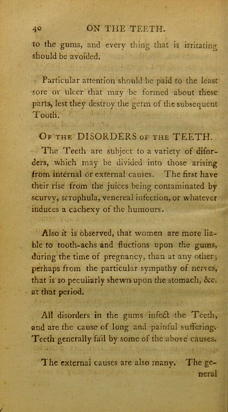 to the gums, and every thing that is irritating should be avoided. Particular attention should he paid to the least •sore or ulcer that may be formed about these parts* lest they destroy the germ of the subsequent Tooth. Of the DISORDERS of the TEETH. The Teeth are subject to a variety of difor- ders, which may be divided into those arising from internal or external causes. The first have their rise from the juices being contaminated by scurvy, scrophula, venereal infection, or whatever induces a cachexy of the humours. Also it is observed, that women are more lia- ble to tooth-achs and Auctions upon the gums, during the time of pregnancy, than at any other; perhaps from the particular sympathy of nerves, that is so peculiarly shewn upon the stomach, &c. - at that period. All disorders in the gums infedl the Teeth, and are the cause of long and painful suffering. Teeth generally fail by some of the above causes. The external causes are also many. The ge- 1 neral