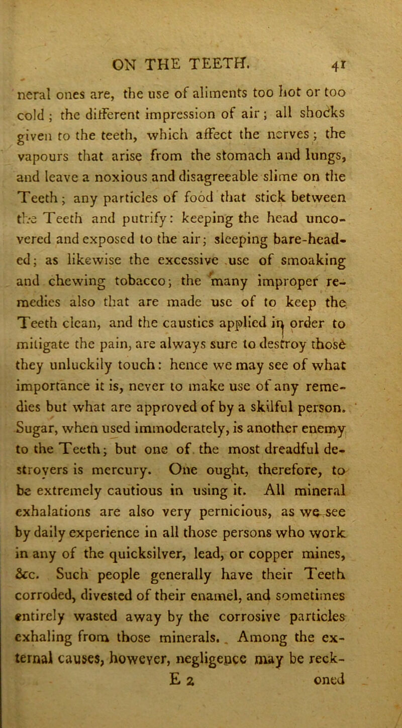 neral ones are, the use of aliments too hot or too cold ; the different impression of air ; all shocks given to the teeth, which affect the nerves ; the vapours that arise from the stomach and lungs, and leave a noxious and disagreeable slime on the Teeth; any particles of food that stick between the Teeth and putrify: keeping the head unco- vered and exposed to the air; sleeping bare-head- ed; as likewise the excessive use of smoaking and chewing tobacco; the many improper re- medies also that are made use of to keep the Teeth clean, and the caustics applied irj order to mitigate the pain, are always sure to destroy thos6 they unluckily touch: hence we may see of what importance it is, never to make use of any reme- dies but what are approved of by a skilful person. Sugar, when used immoderately, is another enemy to the Teeth; but one of the most dreadful de- stroyers is mercury. One ought, therefore, to be extremely cautious in using it. All mineral exhalations are also very pernicious, as we^ see by daily experience in all those persons who work in any of the quicksilver, lead, or copper mines, &c. Such people generally have their Teeth corroded, divested of their enamel, and sometimes entirely wasted away by the corrosive particles exhaling from those minerals.. Among the ex- ternal causes, however, negligence may be reck-