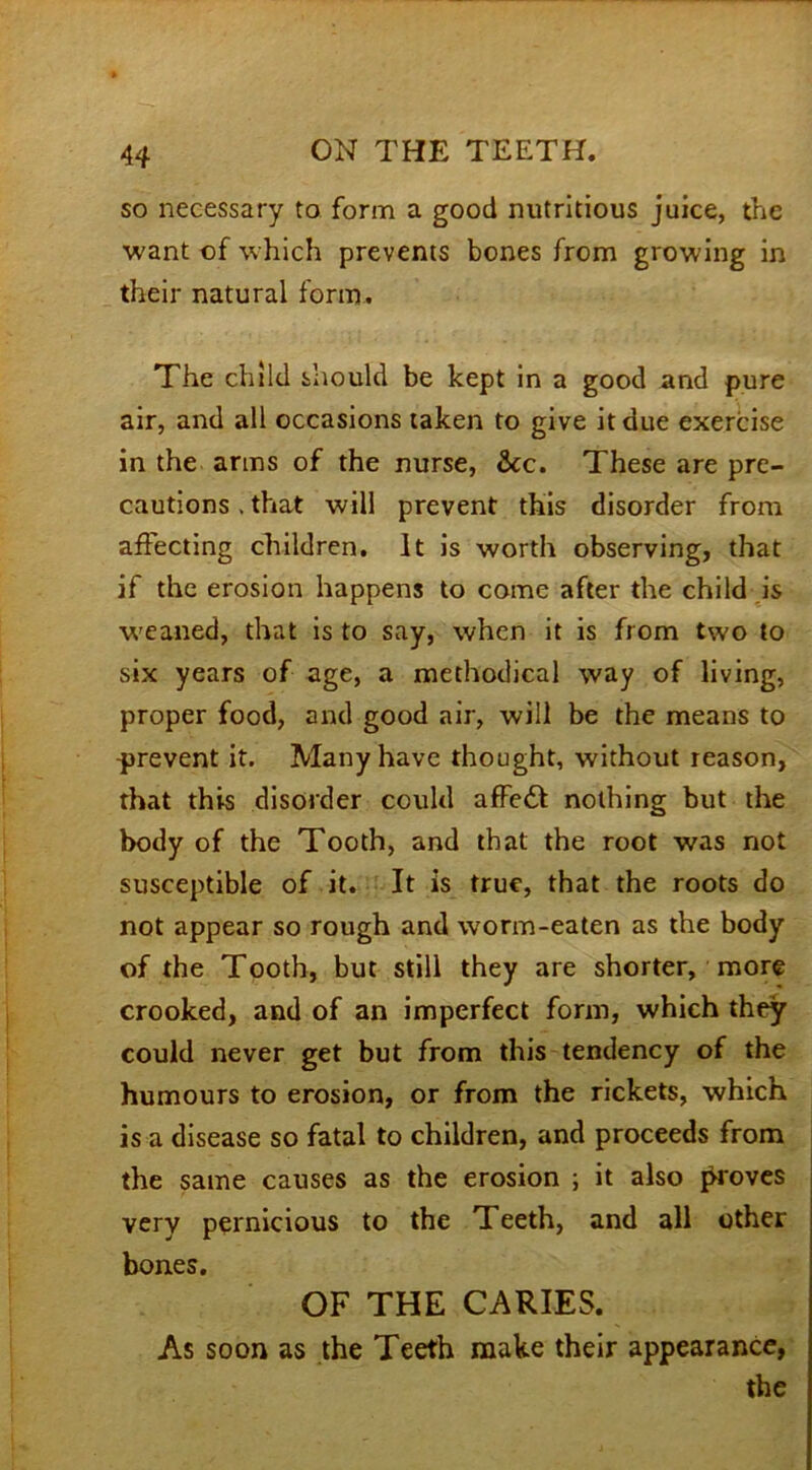 so necessary to form a good nutritious juice, the want of which prevents bones from growing in their natural form. The child should be kept in a good and pure air, and all occasions taken to give it due exercise in the arms of the nurse, &c. These are pre- cautions . that will prevent this disorder from affecting children. It is worth observing, that if the erosion happens to come after the child is weaned, that is to say, when it is from tw'O to six years of age, a methodical way of living, proper food, and good air, will be the means to -prevent it. Many have thought, without reason, that this disorder could affedt nothing but the body of the Tooth, and that the root was not susceptible of it. It is true, that the roots do not appear so rough and worm-eaten as the body of the Tooth, but still they are shorter, more crooked, and of an imperfect form, which they could never get but from this tendency of the humours to erosion, or from the rickets, which is a disease so fatal to children, and proceeds from the same causes as the erosion ; it also proves very pernicious to the Teeth, and all other bones. OF THE CARIES. As soon as the Teeth make their appearance, the