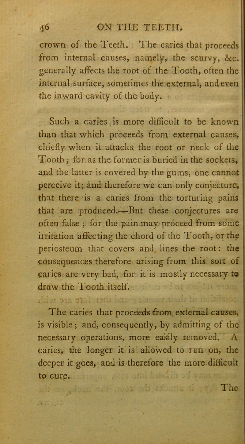 crown of the Teeth. The caries that proceeds from internal causes, namely, the scurvy, &c. generally affects the root of the Tooth, often the internal surface, sometimes the external, and even the inward cavity of the body. Such a caries is more difficult to be known than that which proceeds from external causes, chiefly when it attacks the root or neck of the Tooth; for as the former is buried in the sockets, and the latter is covered by the gums, one cannot perceive it; and therefore we can only conjecture, that there, is a caries from the torturing pains that are produced.—But these conjectures are often false ; for the pain may. proceed from some irritation affecting the chord of the Tooth, or the periosteum that covers and lines the root: the consequences therefore arising from this sort of caries are very bad, for it is mostly necessary to draw the Tooth, itself. The caries that proceeds from external causes, is visible; and, consequently, by admitting of the necessary operations, more easily removed. A caries, the longer it is allowed to run on, the deeper it goes, and is therefore the more difficult to cure.