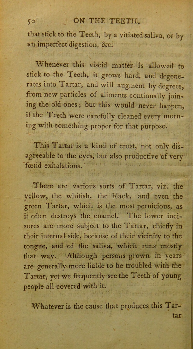 that stick to the Teeth, by a vitiated saliva, or by an imperfect digestion, See. Whenever this viscid matter is allowed to stick to the Teeth, it grows hard, and degene- rates into Tartar, and will augment by degrees, from new particles of aliments continually join- ing the old ones; but this would never happen, if the Teeth were carefully cleaned every morn- ing with something proper for that purpose. This Tartar is a kind of crust, not only dis- agreeable to the eyes, but also productive of very feetid exhalations. ‘ There are various sorts of Tartar, viz. the yellow, the whitish, the black, and even the green Tartar, w’hich is the most pernicious, as it often destroys the enamel. The lower inci- sores are more subject to the Tartar, chiefly in their internal side, because of their vicinity to the tongue, and of the saliva, which runs mostly that way. Although persons grown, in years are generally more liable to be troubled with the Tartar, yet wo frequently see the Teeth of young people all covered with it. Whatever is the cause that produces this Tar- tar