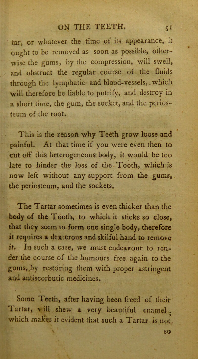 tar, or whatever the time of its appearance, it ought to be removed as soon as possible, other- wise the gums, by the compression, will swell, and obstruct the regular course of the fluids through the lymphatic and blood-vessels, _which will therefore be liable to putrify, and destroy in a short time, the gum, the socket, and the perios- teum of the root. This is the reason why Teeth grow loose and painful. At that time if you were even then to cut off this heterogeneous body, it would be too late to hinder the loss of the Tooth, which is now left without any support from the gums, the periosteum, and the sockets. -i The Tartar sometimes is even thicker than the body of the Tooth, to which it sticks so close, that they seem to form one single body, therefore it requires a dexterous and skilful hand to remove it. In such a case, we must endeavour to ren- der the course of the humours free again to the gums,,by restoring them with proper astringent and antiscorbutic medicines. Some Teeth, after having been freed of their Tartar, \ ill shew a very beautiful enamel . which makes it evident that such a Tartar is not so