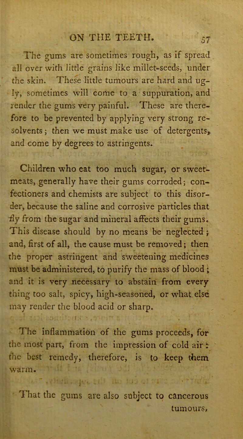 The gums are sometimes rough, as if spread all over with little grains like millet-seeds, under the skin. These little tumours are hard and ug- ly, sometimes will come to a suppuration, and render the gums very painful. These are there- fore to be prevented by applying very strong re- solvents ; then we must make use of detergents, and come by degrees to astringents. Children who eat too much sugar, or sweet- meats, generally have their gums corroded; con- fectioners and chemists are subject to this disor- der, because the saline and corrosive particles that Hy from the sugar and mineral affects their gums. This disease should bv no means be neglected ; and, first of all, the cause must be removed; then the proper astringent and sweetening medicines must be administered, to purify the mass of blood ; and it is very necessary to abstain from every thing too salt, spicy, high-seasoned, or what else may render the blood acid or sharp. The inflammation of the gums proceeds, for the most part, from the impression of cold air : the best remedy, therefore, is to keep them warm. f * * * F ' v ’ * A That the gums are also subject to cancerous tumours.