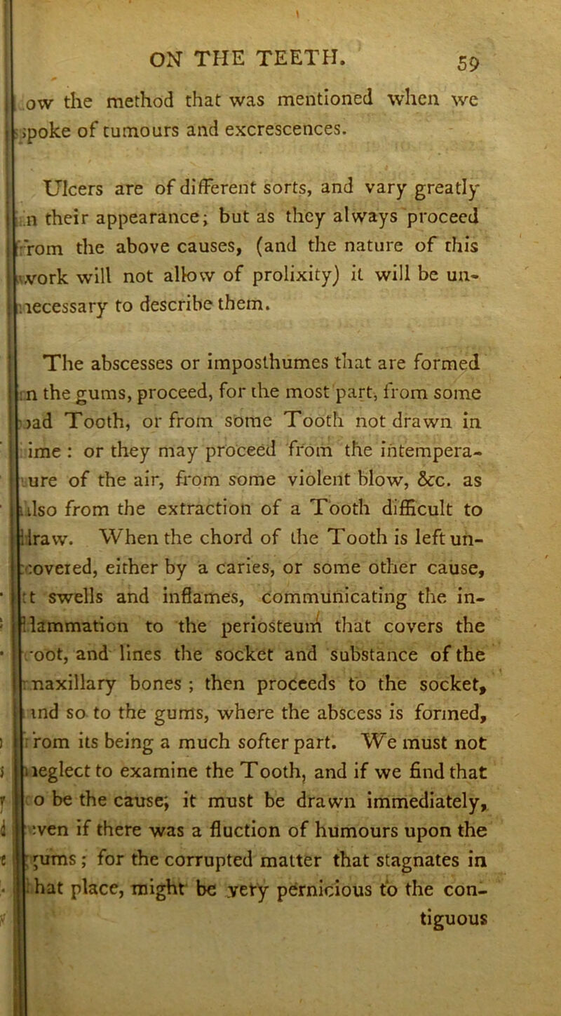 ow the method that was mentioned when we ;poke of tumours and excrescences. Ulcers are of different sorts, and vary greatly n their appearance; but as they always proceed •'rom the above causes, (and the nature of this ,vork will not allow of prolixity) it will be un- necessary to describe them. The abscesses or imposthumes that are formed n the gums, proceed, for the most part, from some jad Tooth, or from some Tooth not drawn in or they may proceed from the intempera- ime ure of the air, from some violent blow, &c. as • Iso from the extraction of a Tooth difficult to ilravv. When the chord of the Tooth is leftun- :overed, either by a caries, or some other cause, :t swells and inflames, communicating the in- flammation to the periosteuni that covers the •oot, and lines the socket and substance of the naxillary bones ; then proceeds to the socket, md so to the gums, where the abscess is formed, ’rom its being a much softerpart. We must not neglect to examine the Tooth, and if we find that o be the cause; it must be drawn immediately, wen if there was a Auction of humours upon the 'urns; for the corrupted matter that stagnates in hat place, might be very pernicious to the con- tiguous