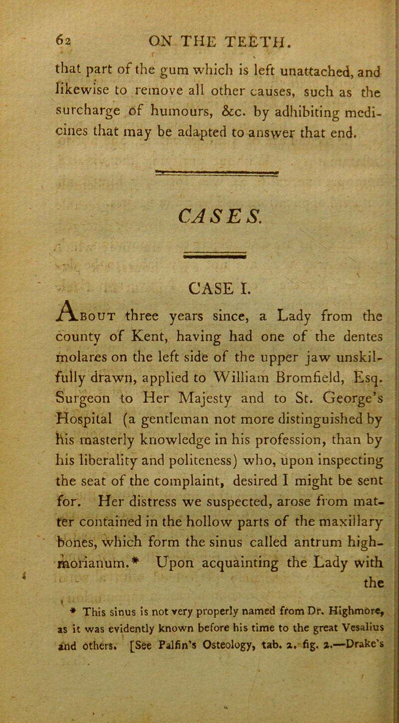 f - . * that part of the gum which is left unattached, and likewise to remove all other causes, such as the surcharge of humours, &c. by adhibiting medi- cines that may be adapted to answer that end. CASES. CASE I. A.bout three years since, a Lady from the county of Kent, having had one of the dentes molares on the left side of the upper jaw unskil- fully drawn, applied to William Bromfield, Esq. Surgeon to Her Majesty and to St. George’s Hospital (a gentleman not more distinguished by his masterly knowledge in his profession, than by his liberality and politeness) who, upon inspecting the seat of the complaint, desired I might be sent for. Her distress we suspected, arose from mat- ter contained in the hollow parts of the maxillary bones, which form the sinus called antrum high- morianum.* Upon acquainting the Lady with the * This sinus is not very properly named from Dr. Highmore, as it was evidently known before his time to the great Vesalius and others. [See Palfin’s Osteology, tab. a. fig. *.—Drake’s