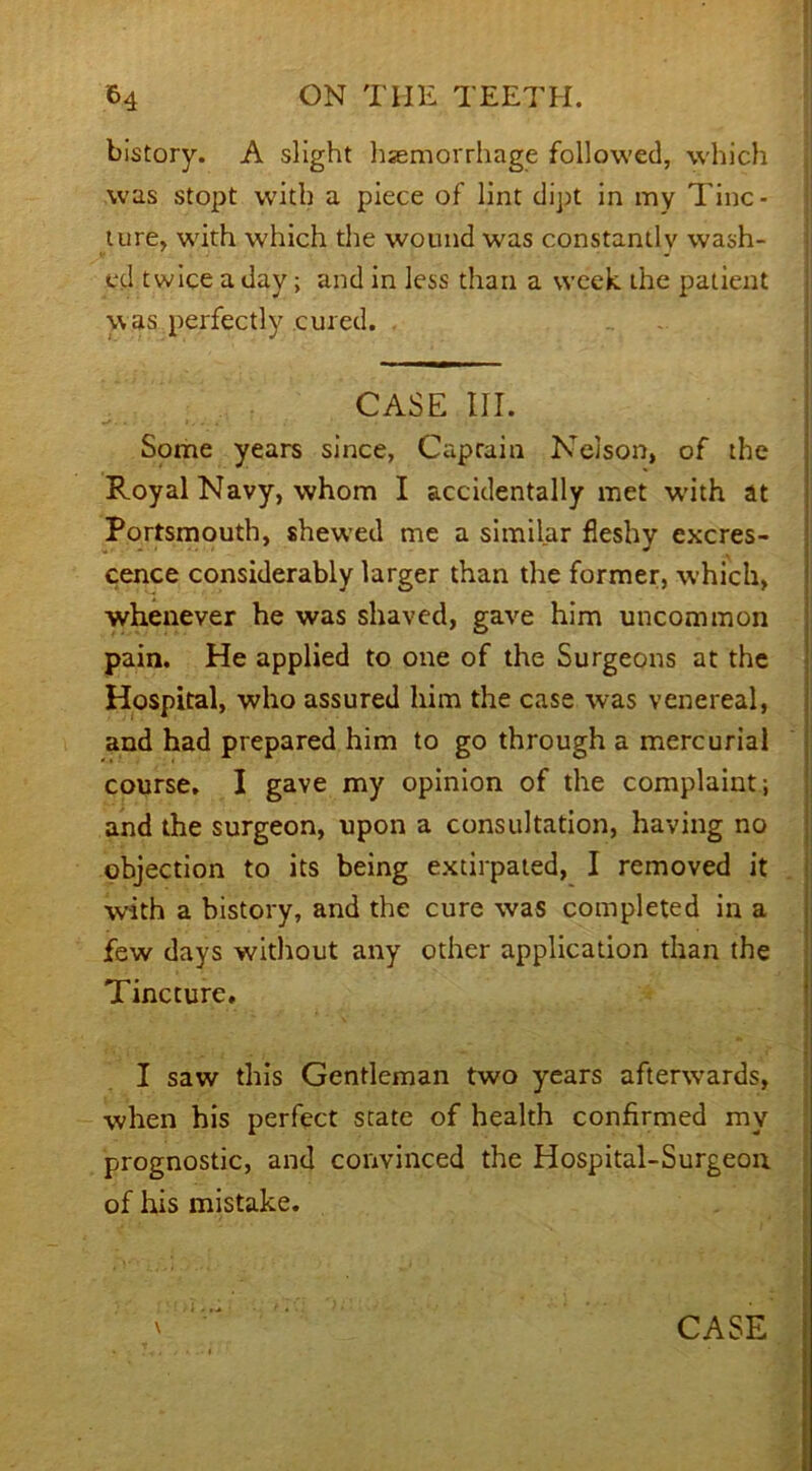 bistory. A slight haemorrhage followed, which was stopt with a piece of lint dipt in my Tinc- ture, with which the wound was constantly wash- ed twice a day; and in less than a week, the patient was perfectly cured. CASE III. Some years since, Caprain Nelson, of the Royal Navy, whom I accidentally met with at Portsmouth, shewed me a similar fleshy excres- cence considerably larger than the former, which, whenever he was shaved, gave him uncommon pain. He applied to one of the Surgeons at the Hospital, who assured him the case was venereal, and had prepared him to go through a mercurial course, I gave my opinion of the complaint; and the surgeon, upon a consultation, having no objection to its being extirpated, I removed it with a history, and the cure was completed in a few days without any other application than the Tincture. I saw this Gentleman two years afterwards, when his perfect state of health confirmed my prognostic, and convinced the Hospital-Surgeon of his mistake. CASE