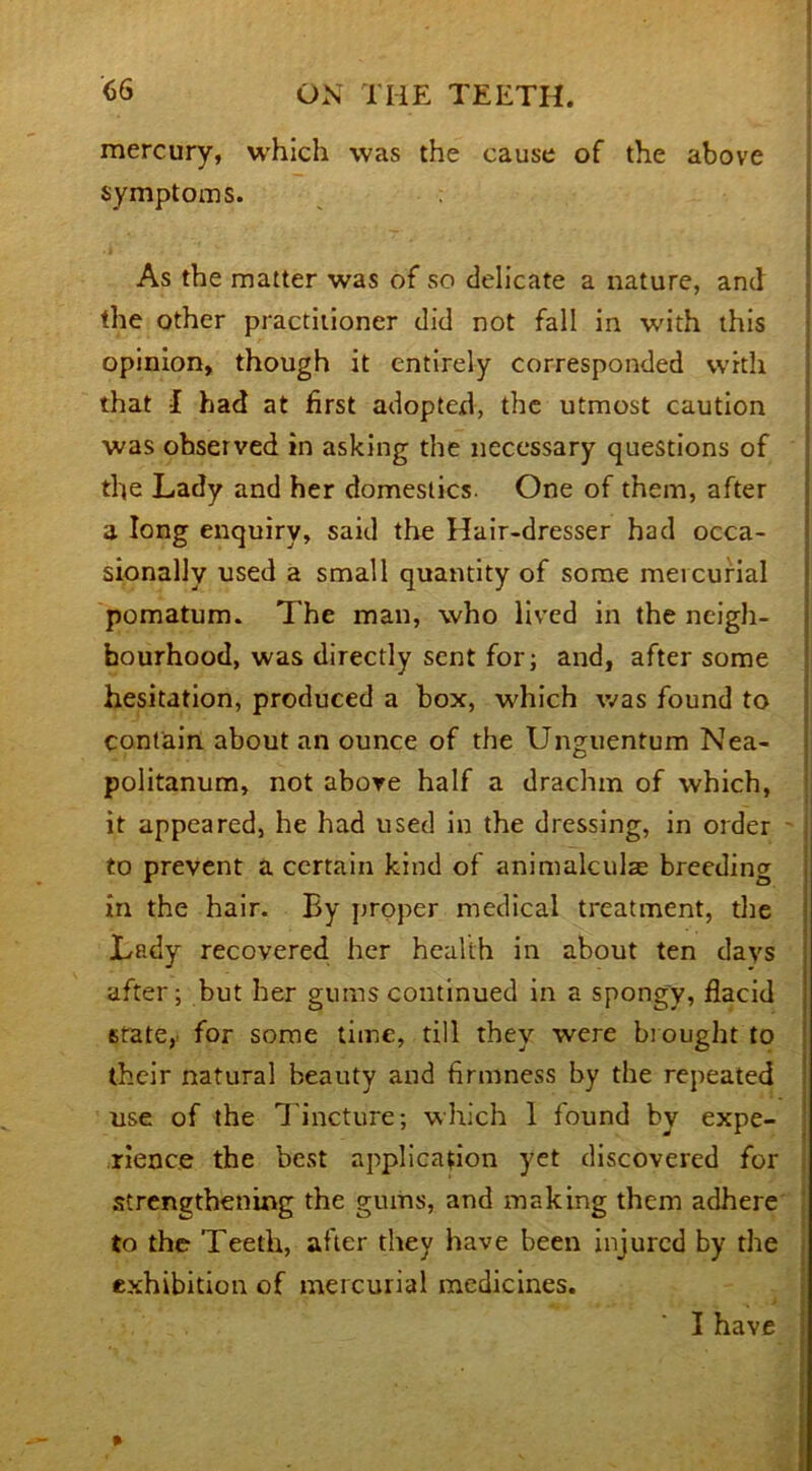 mercury, which was the cause of the above symptoms. As the matter was of so delicate a nature, and the other practitioner did not fall in with this opinion, though it entirely corresponded with that f had at first adopter!, the utmost caution was observed in asking the necessary questions of the Lady and her domestics. One of them, after a long enquiry, said the Hair-dresser had occa- sionally used a small quantity of some meicurial pomatum. The man, who lived in the neigh- bourhood, was directly sent for; and, after some hesitation, produced a box, which was found to contain about an ounce of the Unguentum Nea- politanum, not above half a drachm of which, it appeared, he had used in the dressing, in order to prevent a certain kind of animalculae breeding in the hair. By proper medical treatment, the Lady recovered her health in about ten days after; but her gums continued in a spongy, fiacid state,' for some time, till they were brought to their natural beauty and firmness by the repeated use of the Tincture; which 1 found by expe- rience the best application yet discovered for strengthening the gums, and making them adhere to the Teeth, after they have been injured by the exhibition of meicurial medicines.