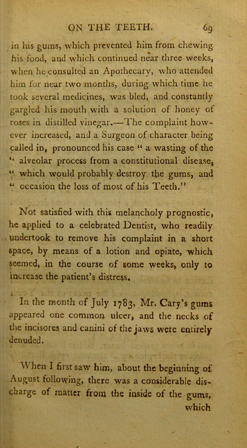 in his gums, which prevented him from chewing his food, and which continued near three weeks, when he consulted an Apothecary, who attended him for near two months, during which time he took several medicines, was bled, and constantly gargled his mouth with a solution of honey of roses in distilled vinegar.—The complaint how- ever increased, and a Surgeon of character being called in, pronounced his case “ a wasting of the “ alveolar process from a constitutional disease, “ which would probably destroy the gums, and V occasion the loss of most of his Teeth.” Not satisfied with this melancholy prognostic, he applied to a celebrated Dentist, who readily undertook to remove his complaint in a short space, by means of a lotion and opiate, which seemed, in the course of some weeks, only to increase the patient’s distress, * - In the month of July 1783, Mr. Cary’s gums appeared one common ulcer, and the necks of the incisores and canini of the jaws were entirely denuded, hen I first saw him, about the beginning of August following, there was a considerable dis- charge of matter from the inside of the gums, which