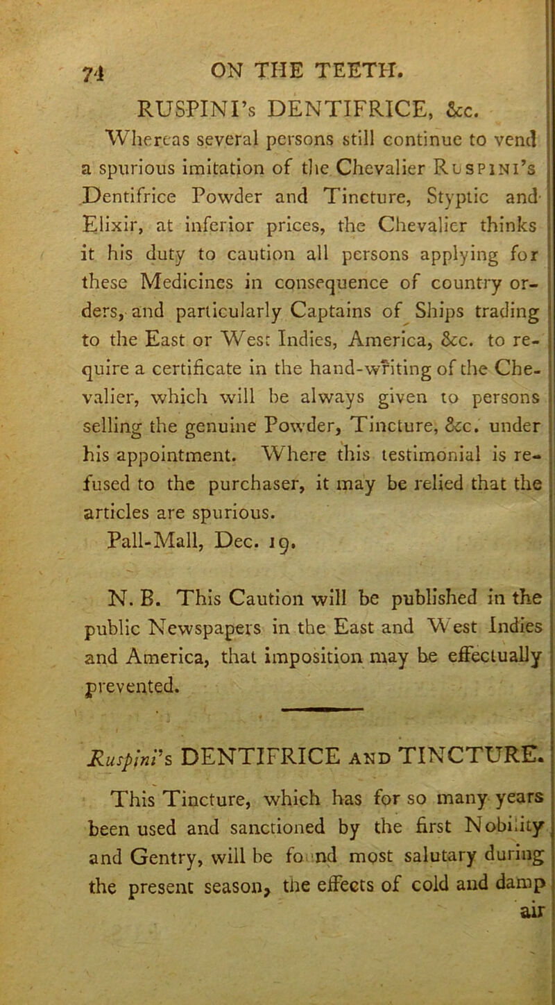 RUSPINTs DENTIFRICE, &c. Whereas several persons still continue to vend a spurious imitation of the Chevalier Rlspini’s ; Dentifrice Powder and Tincture, Styptic and ; Elixir, at inferior prices, the Chevalier thinks it his duty to caution all persons applying for 1 these Medicines in consequence of country or- ; ders, and particularly Captains of Ships trading' to the East or West Indies, America, &c. to re- j quire a certificate in the hand-writing of the Che- ■ valier, which will be always given to persons selling the genuine Powder, Tincture, ckc. under his appointment. Where this testimonial is re- fused to the purchaser, it may be relied that the articles are spurious. Pall-Mall, Dec. 19. N. B. This Caution will be published in the public Newspapers in the East and West Indies and America, that imposition may be effectually prevented. RusplnVs DENTIFRICE and TINCTURE. This Tincture, which has for so many years been used and sanctioned by the first Nobility and Gentry, will be fo nd most salutary during the present season, the effects of cold and damp air