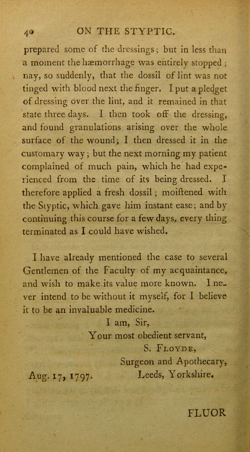 4® prepared some of the dressings; but in less than a moment the haemorrhage was entirely stopped ; , nay, so suddenly, that the dossil of lint was not tinged with blood next the finger. I put a pledget of dressing over the lint, and it remained in that state three days. I then took off the dressing, and found granulations arising over the whole surface of the wound; I then dressed it in the customary way ; but the next morning my patient complained of much pain, which he had expe- rienced from the time of its being dressed. I therefore applied a fresh dossil ; moiftened with the Styptic, which gave him instant ease ; and by continuing this course for a few days, every thing terminated as I could have wished. I have already mentioned the case to several Gentlemen of the Faculty of my acquaintance, and wish to make its value more known. I ne- ver intend to be without it myself, for I believe it to be an invaluable medicine. I am, Sir, Your most obedient servant, S. Floyde, Surgeon and Apothecary, Aug. 17, 1797. Leeds, Yorkshire. FLUOR